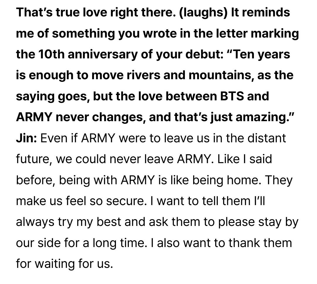 That's true love right there. (laughs) It reminds me of something you wrote in the letter marking the 10th anniversary of your debut: "Ten years is enough to move rivers and mountains, as the saying goes, but the love between BTS and ARMY never changes, and that's just amazing."
Jin: Even if ARMY were to leave us in the distant future, we could never leave ARMY. Like I said before, being with ARMY is like being home. They make us feel so secure. I want to tell them l'll always try my best and ask them to please stay by our side for a long time. I also want to thank them for waiting for us.