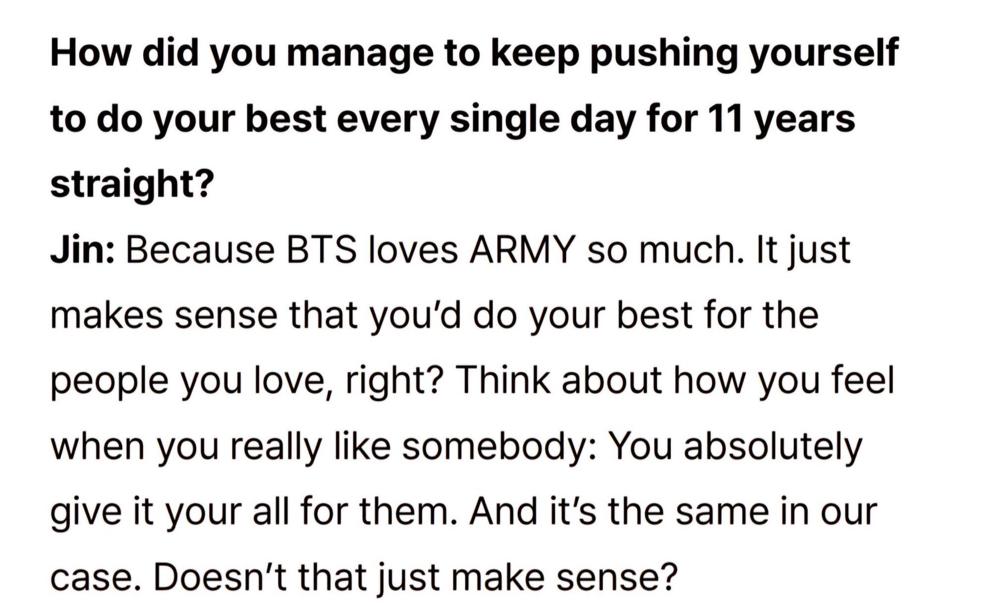 How did you manage to keep pushing yourself to do your best every single day for 11 years straight?
Jin: Because BTS loves ARMY so much. It just makes sense that you'd do your best for the people you love, right? Think about how you feel when you really like somebody: You absolutely give it your all for them. And it's the same in our case. Doesn't that just make sense?