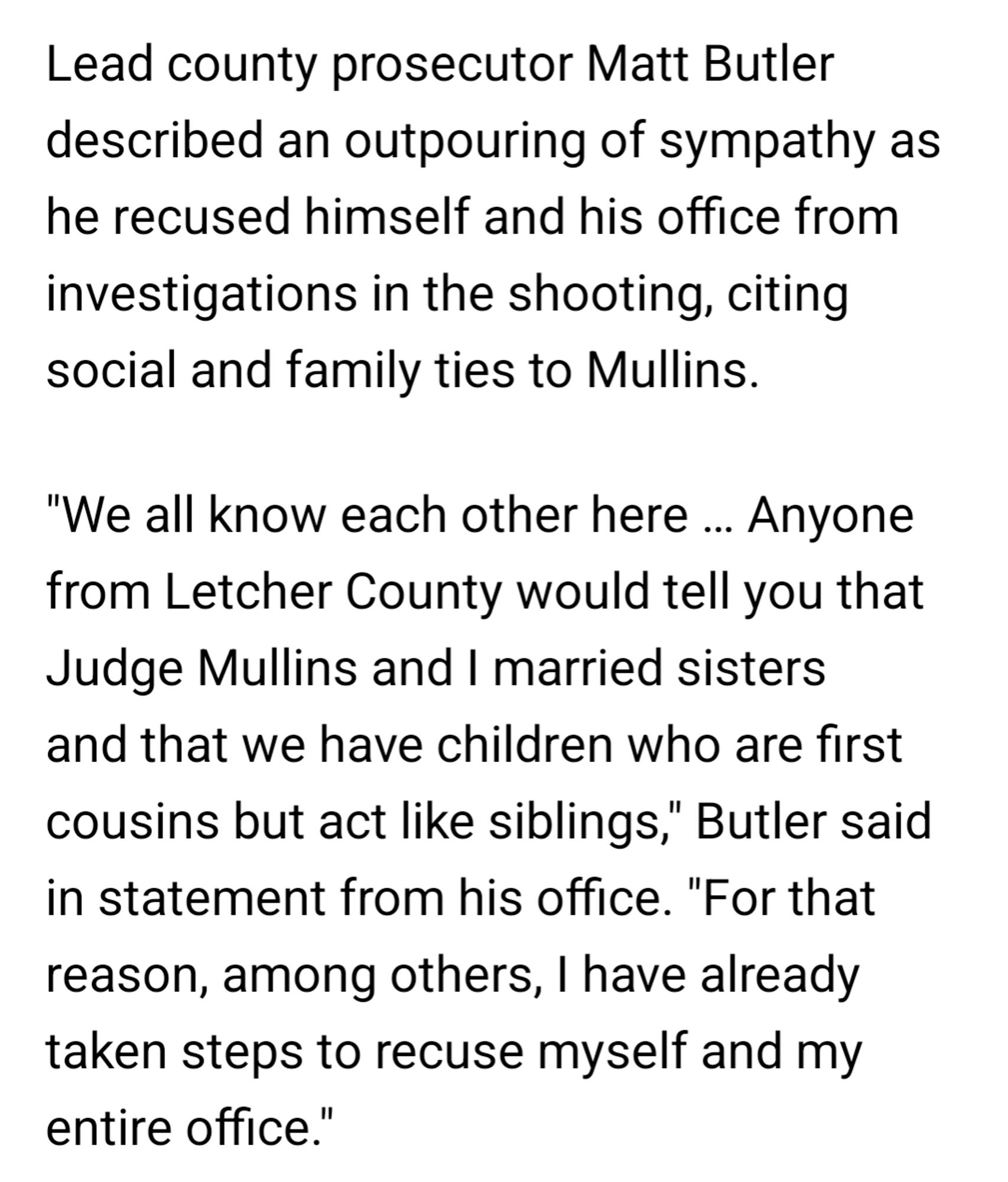 Lead county prosecutor Matt Butler described an outpouring of sympathy as he recused himself and his office from investigations in the shooting, citing social and family ties to Mullins.
"We all know each other here … Anyone from Letcher County would tell you that Judge Mullins and I married sisters and that we have children who are first cousins but act like siblings," Butler said in statement from his office. "For that reason, among others, I have already taken steps to recuse myself and my entire office."