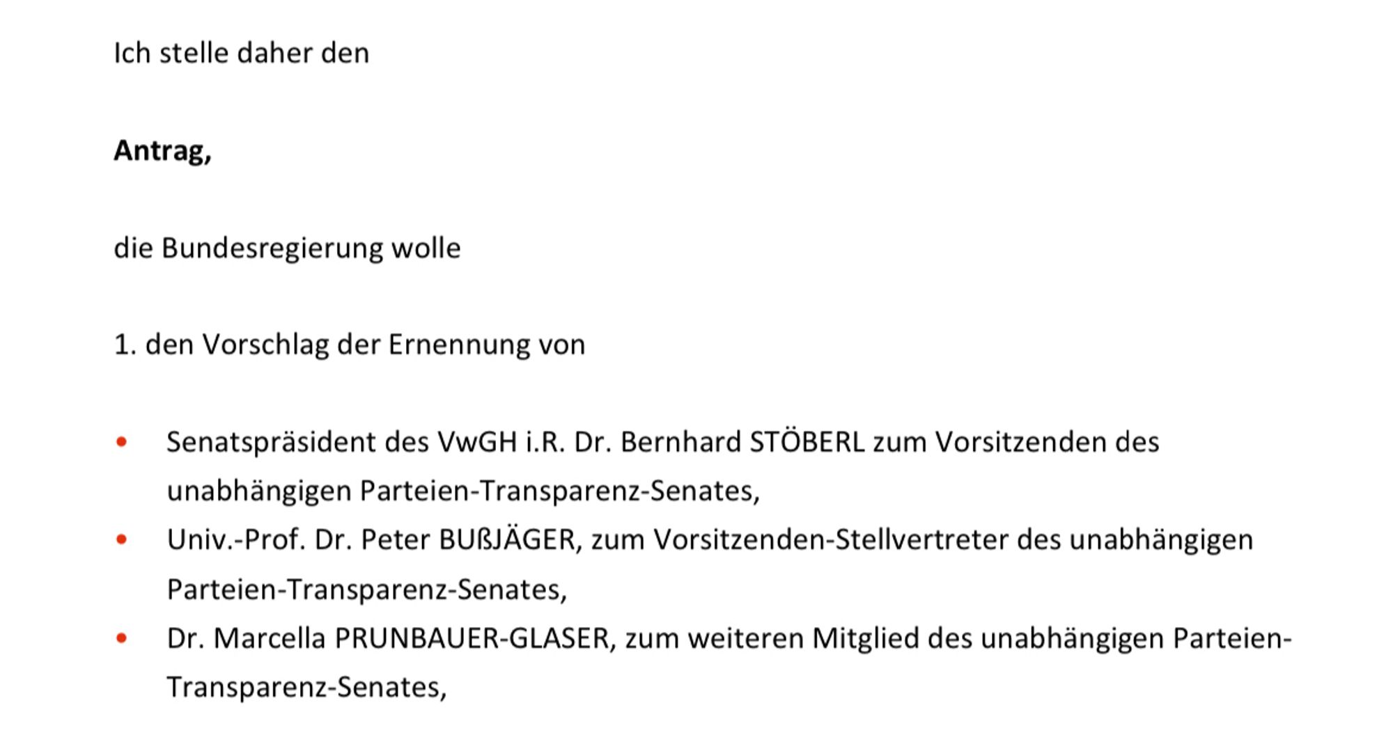 Screenshot dieses Teils des Ministerratsvortrags:
„Ich stelle daher den
Antrag,
die Bundesregierung wolle
1. den Vorschlag der Ernennung von
• Senatspräsident des VwGH i.R. Dr. Bernhard STÖBERL zum Vorsitzenden des unabhängigen Parteien-Transparenz-Senates,
• Univ.-Prof. Dr. Peter BUSSJÄGER, zum Vorsitzenden-Stellvertreter des unabhängigen
Parteien-Transparenz-Senates,
• Dr. Marcella PRUNBAUER-GLASER, zum weiteren Mitglied des unabhängigen Parteien-Transparenz-Senates,“