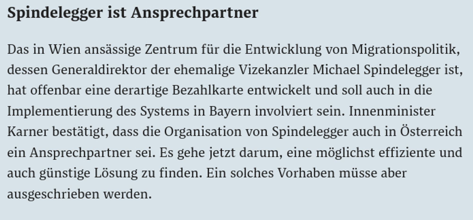 Screenshot: Spindelegger ist Ansprechpartner

Das in Wien ansässige Zentrum für die Entwicklung von Migrationspolitik, dessen Generaldirektor der ehemalige Vizekanzler Michael Spindelegger ist, hat offenbar eine derartige Bezahlkarte entwickelt und soll auch in die Implementierung des Systems in Bayern involviert sein. Innenminister Karner bestätigt, dass die Organisation von Spindelegger auch in Österreich ein Ansprechpartner sei. Es gehe jetzt darum, eine möglichst effiziente und auch günstige Lösung zu finden. Ein solches Vorhaben müsse aber ausgeschrieben werden.