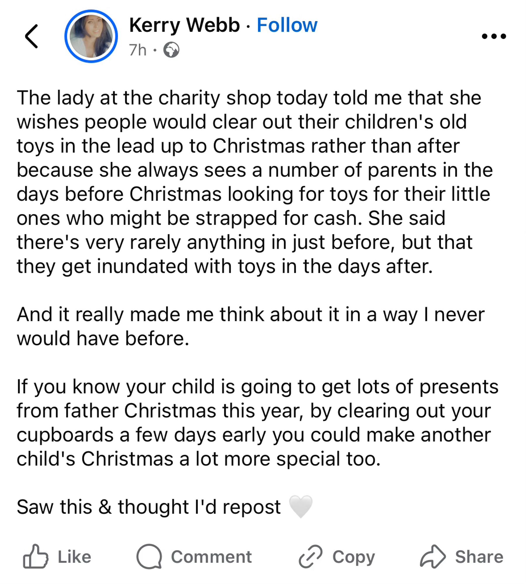 From a Facebook account (Kerry Webb) - it reads:

The lady at the charity shop today told me that she wishes people would clear out their children's old toys in the lead up to Christmas rather than after because she always sees a number of parents in the days before Christmas looking for toys for their little ones who might be strapped for cash. She said there's very rarely anything in just before, but that they get inundated with toys in the days after.
And it really made me think about it in a way I never would have before.
If you know your child is going to get lots of presents from father Christmas this year, by clearing out your cupboards a few days early you could make another child's Christmas a lot more special too.
Saw this & thought l'd repost