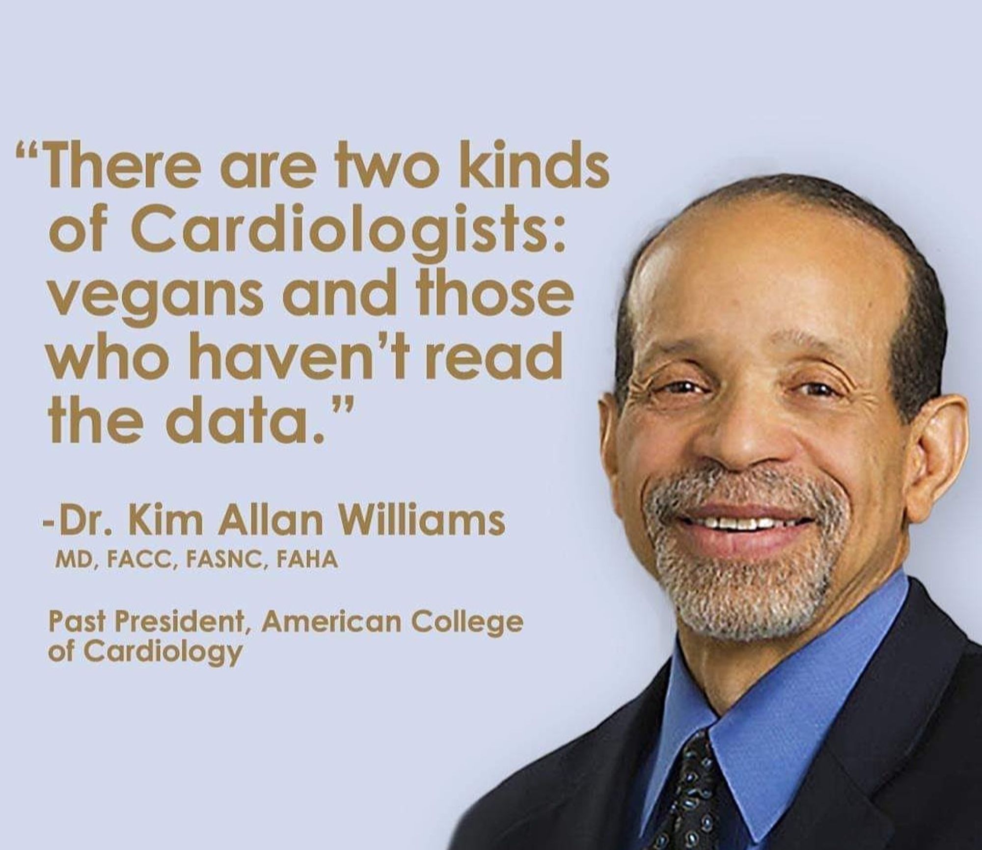 Ein Profilfoto von Dr. Kim Allan Williams
Mit dem Text:
There are two kinds of Cardiologists:
Vegans and those who haven't read the data."
Dr. Kim Allan Williams
MD, FACC, FASNC,FAHA
#
Es gibt zwei Arten von Kardiologen:
Veganer und solche, die die Daten nicht gelesen haben.“

Dr. Kim Allan Williams
MD, FACC, FASNC,FAHA

Ehemaliger Präsident, American College
of Cardiology