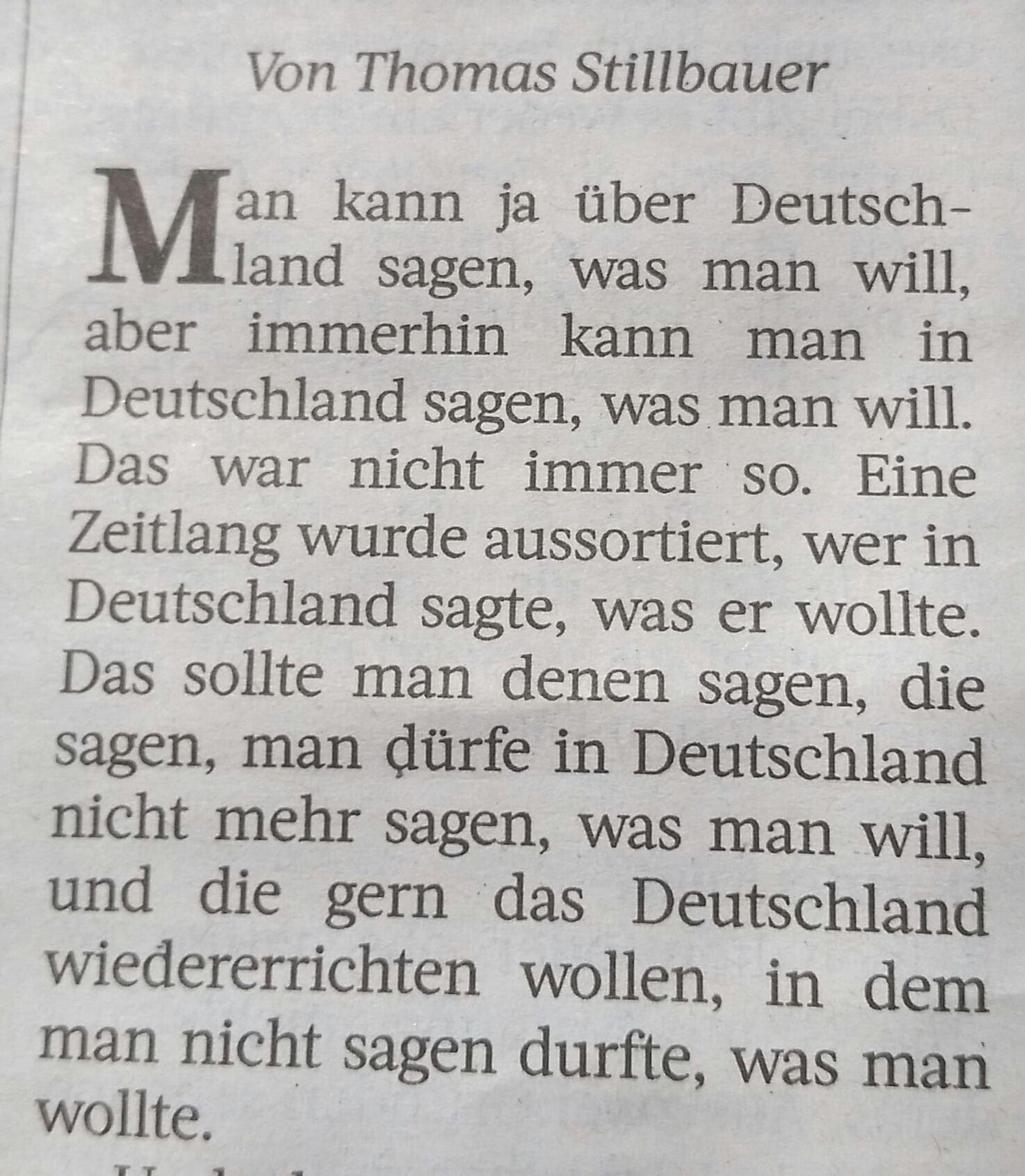 Von Thomas Stillbauer 
Ein abfotografierter Kommentar von ca. 2019 in einer Zeitung.
Text:
Man kann ja über Deutschland sagen, was man
will, aber immerhin kann man in Deutschland sagen, was man will.
Das war nicht immer so. Eine Zeitlang wurde aussortiert, 
wer in Deutschland sagte, was er wollte.
Das sollte man denen sagen, die sagen, man 
dürfe in Deutschland nicht mehr sgen, was man wil,
und die gern das Deutschland wiedererrichten wollen,
in dem man nicht sagen durfte, was man wollte.