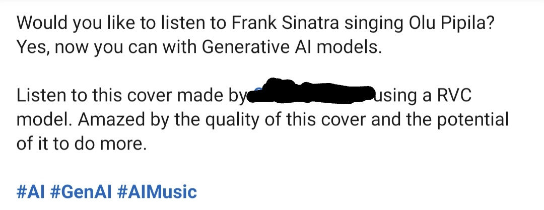 Screenshot of text that reads as follows:

Would you like to listen to Frank Sinatra singing Olu Pipila? Yes, now you can with Generative AI models. 

Listen to this cover made by (name redacted) using a RVC model. Amazed by the quality of this cover and the potential of it to do more. 

Hashtags: AI, GenAi, AIMusic