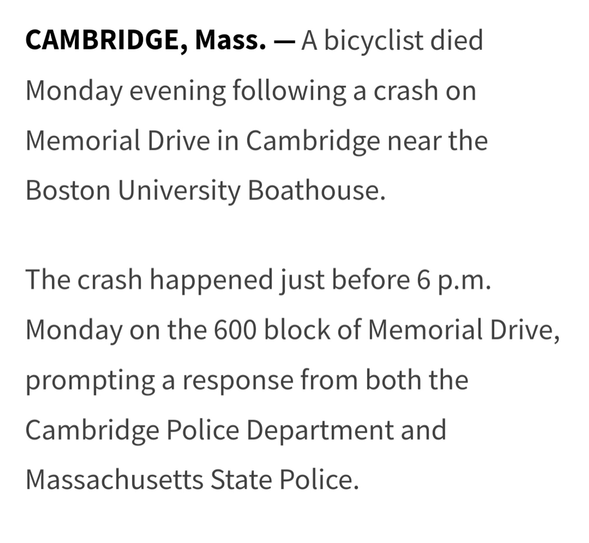 CAMBRIDGE, Mass. —
A bicyclist died Monday evening following a crash on Memorial Drive in Cambridge near the Boston University Boathouse.

The crash happened just before 6 p.m. Monday on the 600 block of Memorial Drive, prompting a response from both the Cambridge Police Department and Massachusetts State Police.