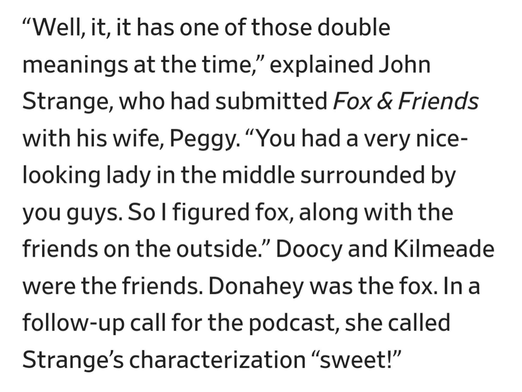 “Well, it, it has one of those double meanings at the time,” explained John Strange, who had submitted Fox & Friends with his wife, Peggy. “You had a very nice-looking lady in the middle surrounded by you guys. So I figured fox, along with the friends on the outside.” Doocy and Kilmeade were the friends. Donahey was the fox. In a follow-up call for the podcast, she called  Strange’s characterization “sweet!”