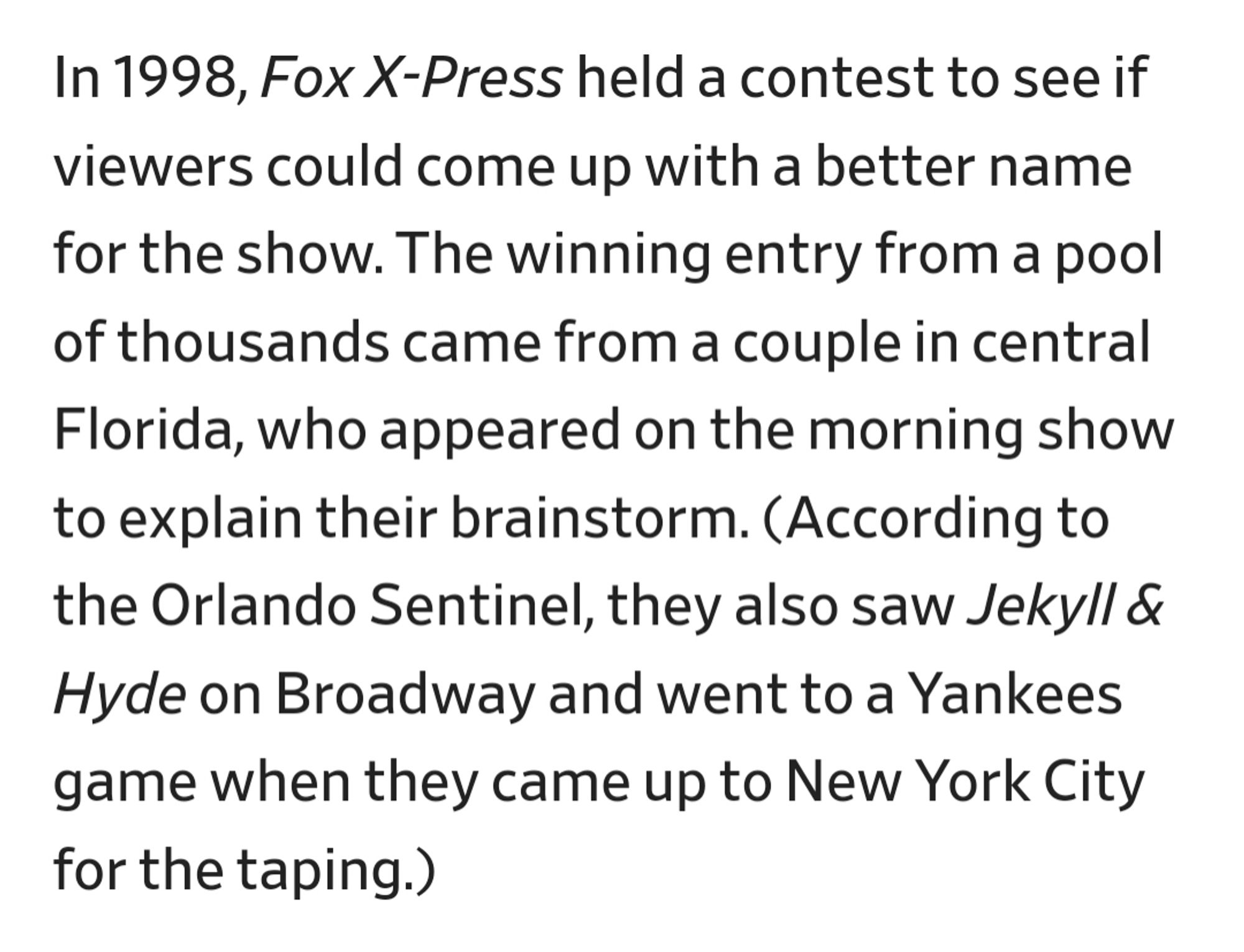 In 1998, Fox X-Press held a contest to see if viewers could come up with a better name for the show. The winning entry from a pool of thousands came from a couple in central Florida, who appeared on the morning show to explain their brainstorm. (According to the Orlando Sentinel, they also saw Jekyll & Hyde on Broadway and went to a Yankees game when they came up to New York City for the taping.)