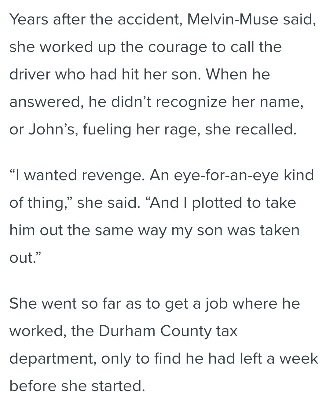 Years after the accident, Melvin-Muse said, she worked up the courage to call the driver who had hit her son. When he answered, he didn’t recognize her name, or John’s, fueling her rage, she recalled.

“I wanted revenge. An eye-for-an-eye kind of thing,” she said. “And I plotted to take him out the same way my son was taken out.”

She went so far as to get a job where he worked, the Durham County tax department, only to find he had left a week before she started.