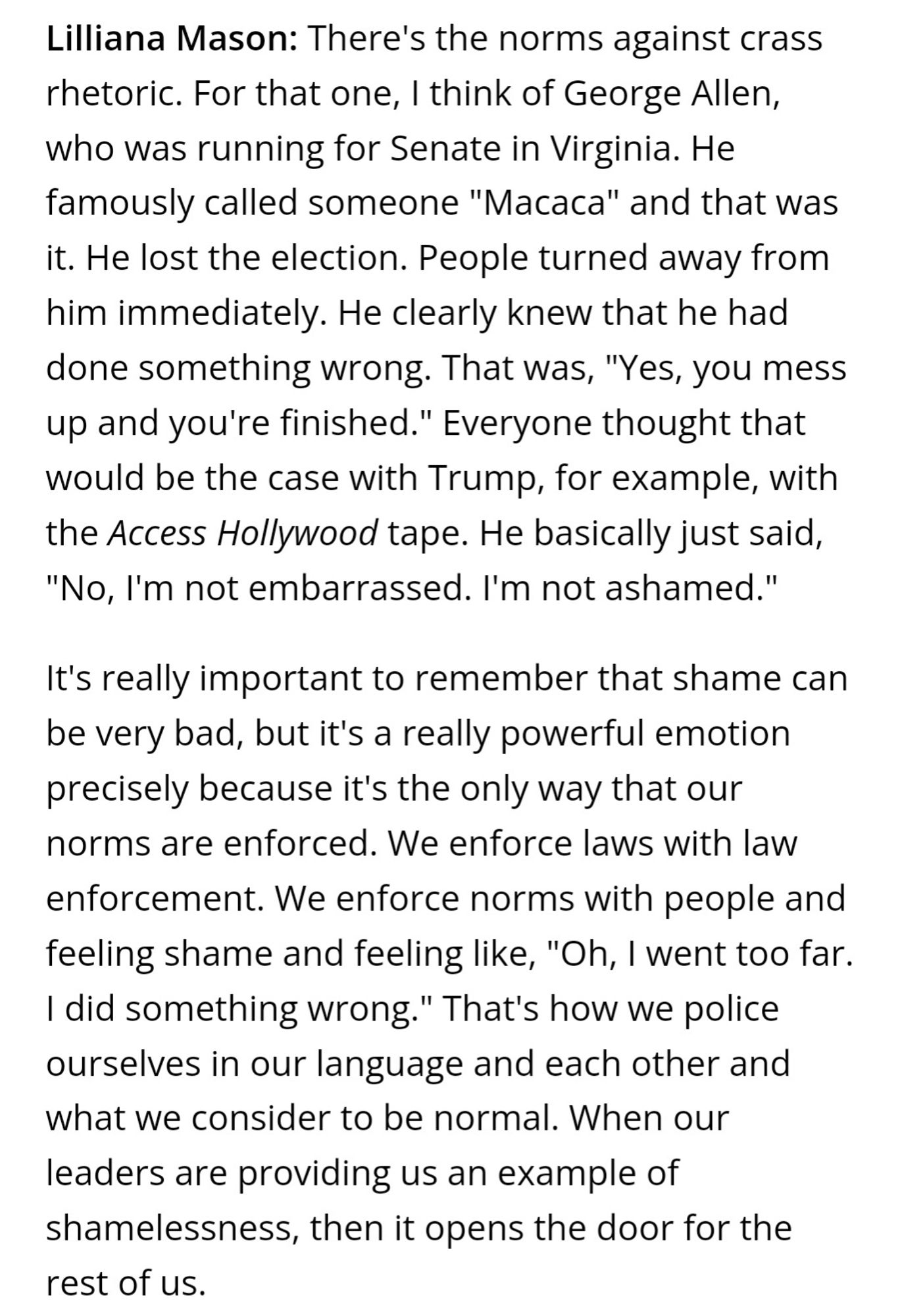 Lilliana Mason: There's the norms against crass rhetoric. For that one, I think of George Allen, who was running for Senate in Virginia. He famously called someone "Macaca" and that was it. He lost the election. People turned away from him immediately. He clearly knew that he had done something wrong. That was, "Yes, you mess up and you're finished." Everyone thought that would be the case with Trump, for example, with the Access Hollywood tape. He basically just said, "No, I'm not embarrassed. I'm not ashamed."

It's really important to remember that shame can be very bad, but it's a really powerful emotion precisely because it's the only way that our norms are enforced. We enforce laws with law enforcement. We enforce norms with people and feeling shame and feeling like, "Oh, I went too far. I did something wrong." That's how we police ourselves in our language and each other and what we consider to be normal. When our leaders are providing us an example of shamelessness, then it ope