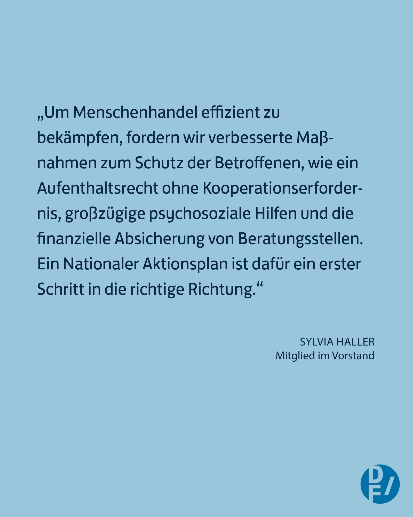 „Um Menschenhandel effizient zu 
bekämpfen, fordern wir verbesserte Maß-
nahmen zum Schutz der Betroffenen, wie ein 
Aufenthaltsrecht ohne Kooperationserfordernis, großzügige psychosoziale Hilfen und die finanzielle Absicherung von Beratungsstellen. Ein Nationaler Aktionsplan ist dafür ein erster Schritt in die richtige Richtung.“ - Sylvia Haller, Mitglied im Vorstand