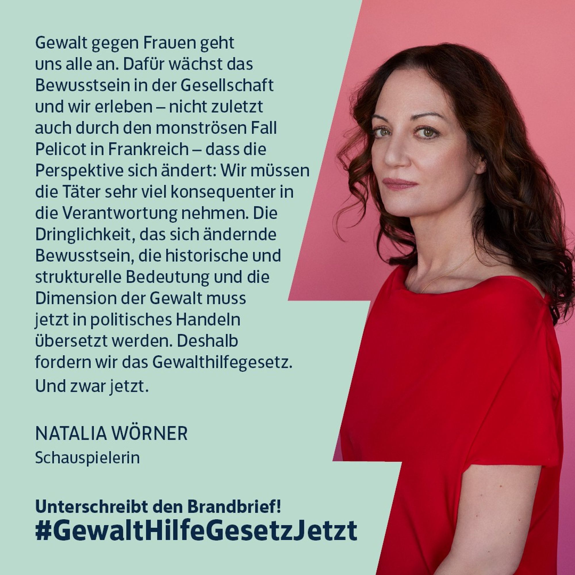 Natalia Wörner: „Gewalt gegen Frauen geht uns alle an. Dafür wächst das Bewusstsein in der Gesellschaft und wir erleben - nicht zuletzt auch durch den monströsen Fall Pelicot in Frankreich - dass die Perspektive sich ändert: Wir müssen die Täter sehr viel konsequenter in die Verantwortung nehmen. Die Dringlichkeit, das sich ändernde Bewusstsein, die historische und strukturelle Bedeutung und die Dimension der Gewalt muss jetzt in politisches Handeln übersetzt werden. Deshalb fordern wir das Gewalthilfegesetz. Und zwar jetzt.“