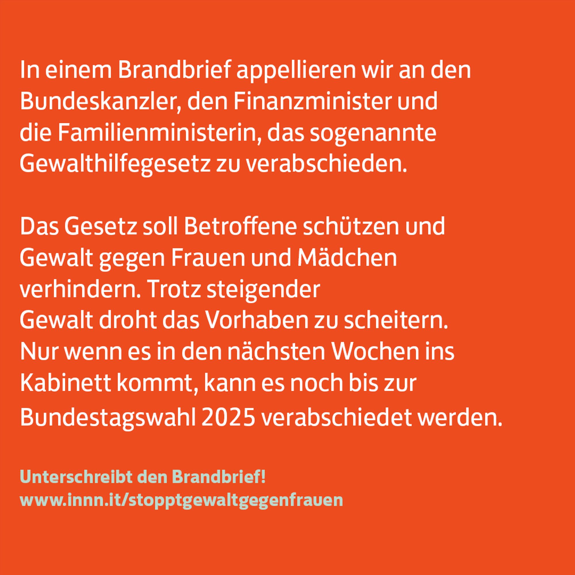 In einem Brandbrief appellieren wir an den 
Bundeskanzler, den Finanzminister und 
die Familienministerin, das sogenannte 
Gewalthilfegesetz zu verabschieden.  

Das Gesetz soll Betroffene schützen und 
Gewalt gegen Frauen und Mädchen 
verhindern. Trotz steigender 
Gewalt droht das Vorhaben zu scheitern. 
Nur wenn es in den nächsten Wochen ins 
Kabinett kommt, kann es noch bis zur 
Bundestagswahl 2025 verabschiedet werden.