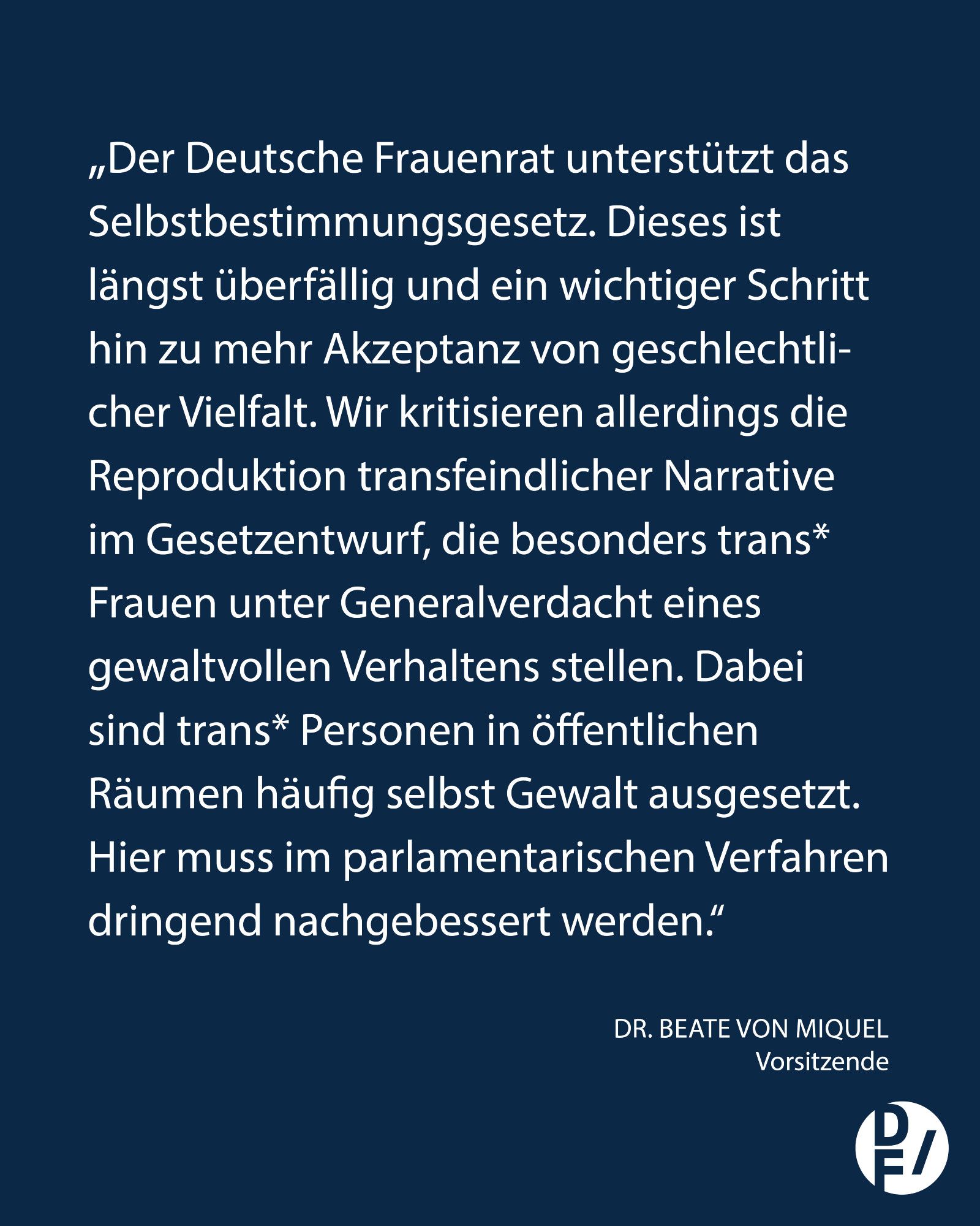 „Der Deutsche Frauenrat unterstützt das Selbstbestimmungsgesetz. Dieses ist längst überfällig und ein wichtiger Schritt hin zu mehr Akzeptanz von geschlechtlicher Vielfalt. Wir kritisieren allerdings die Reproduktion transfeindlicher Narrative im Gesetzentwurf, die besonders trans* Frauen unter Generalverdacht eines 
gewaltvollen Verhaltens stellen. Dabei sind trans* Personen in öffentlichen 
Räumen häufig selbst Gewalt ausgesetzt. Hier muss im parlamentarischen Verfahren dringend nachgebessert werden.“ Dr. Beate von Miquel, Vorsitzende