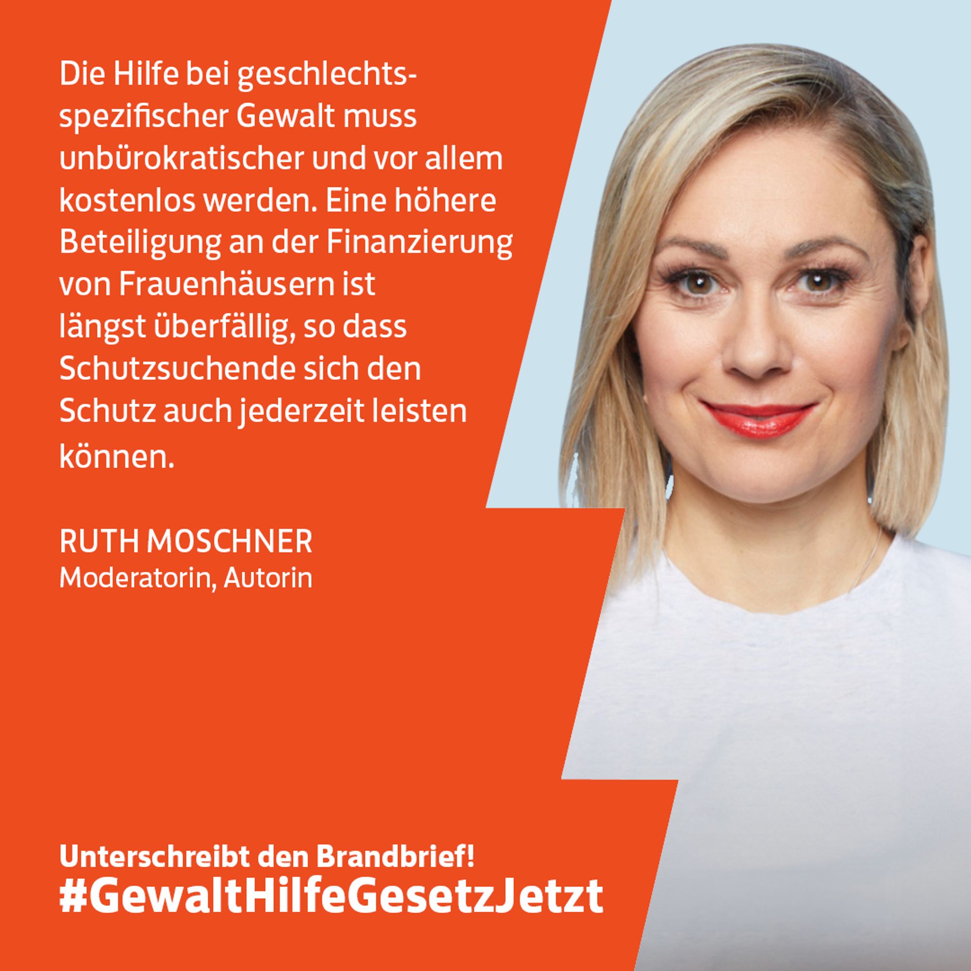 Die Hilfe bei geschlechts-spezifischer Gewalt muss unbürokratischer und vor allem kostenlos werden. Eine höhere Beteiligung an der Finanzierung von Frauenhäusern ist längst überfällig, so dass Schutzsuchende sich den Schutz auch jederzeit leisten können.

RUTH MOSCHNER
Moderatorin, Autorin