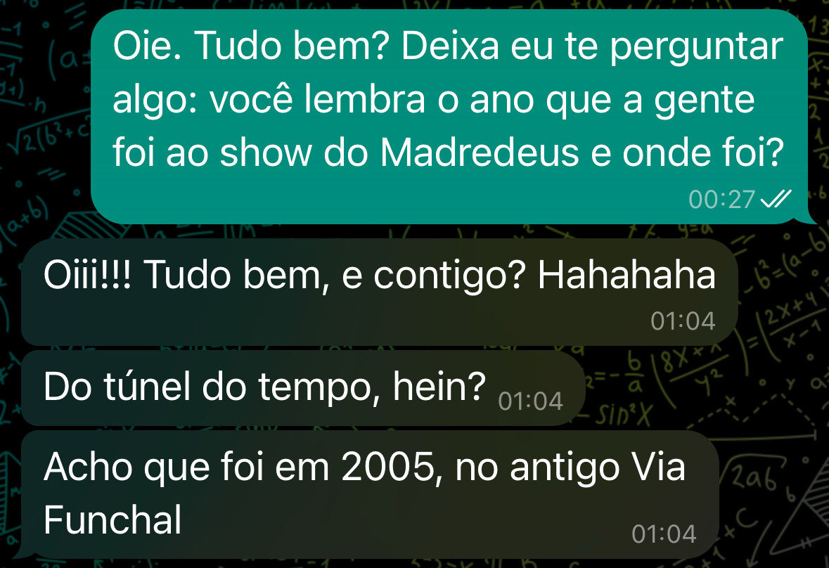 Oie. Tudo bem? Deixa eu te perguntar algo: você lembra o ano que a gente foi ao show do Madredeus e onde foi?
00:27
Oiii!!! Tudo bem, e contigo? Hahahaha
01:04
Do túnel do tempo, hein? 01:04
Acho que foi em 2005, no antigo Via
Funchal
01:04