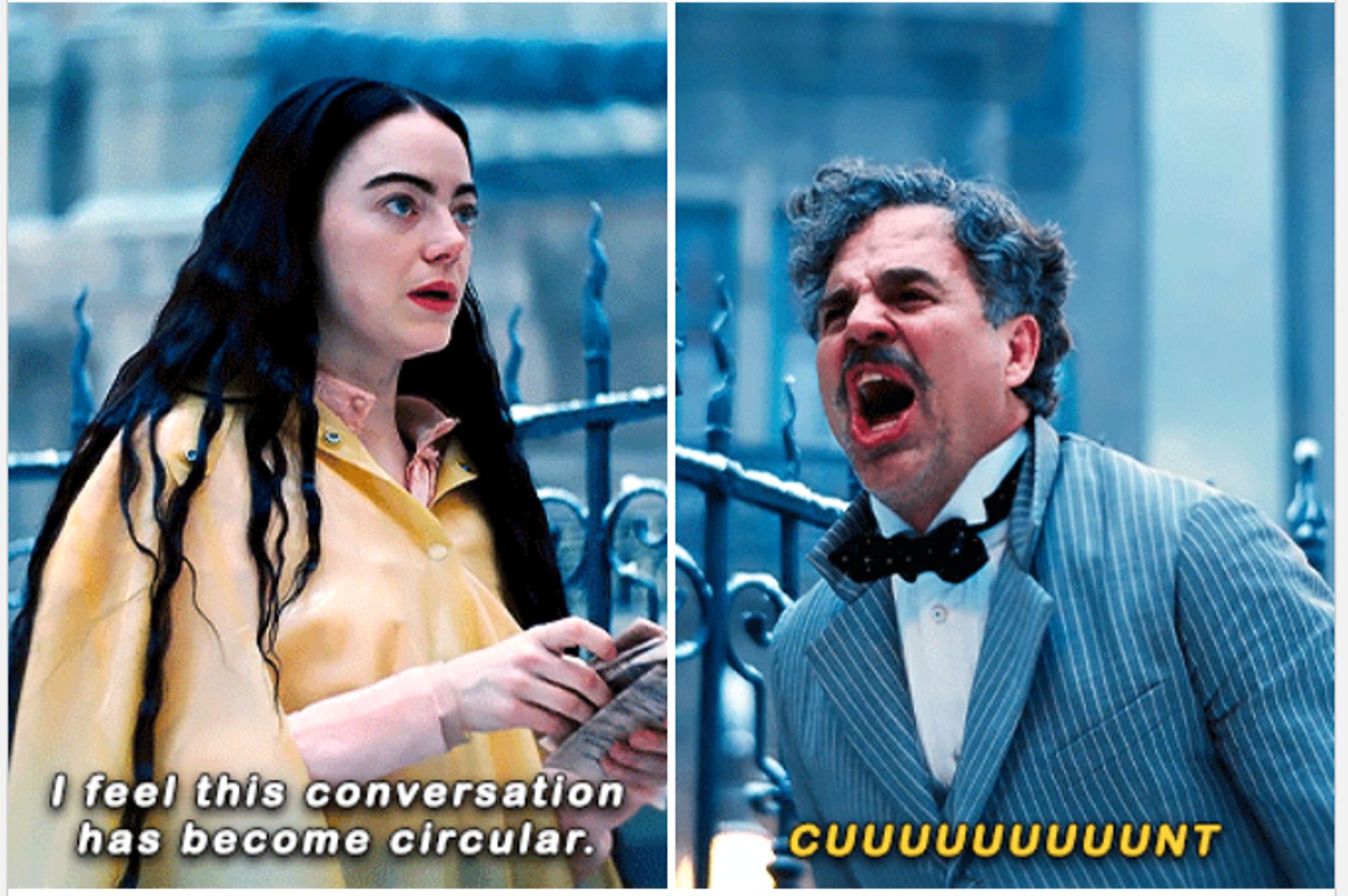 Scene from Poor Things (2023)

Bella Baxter (Emma Stone) saying "I feel this conversation has become circular" and Duncan Wedderburn (Mark Ruffalo) responding by screaming "CUUUUUUUUUUUUUNT!!"