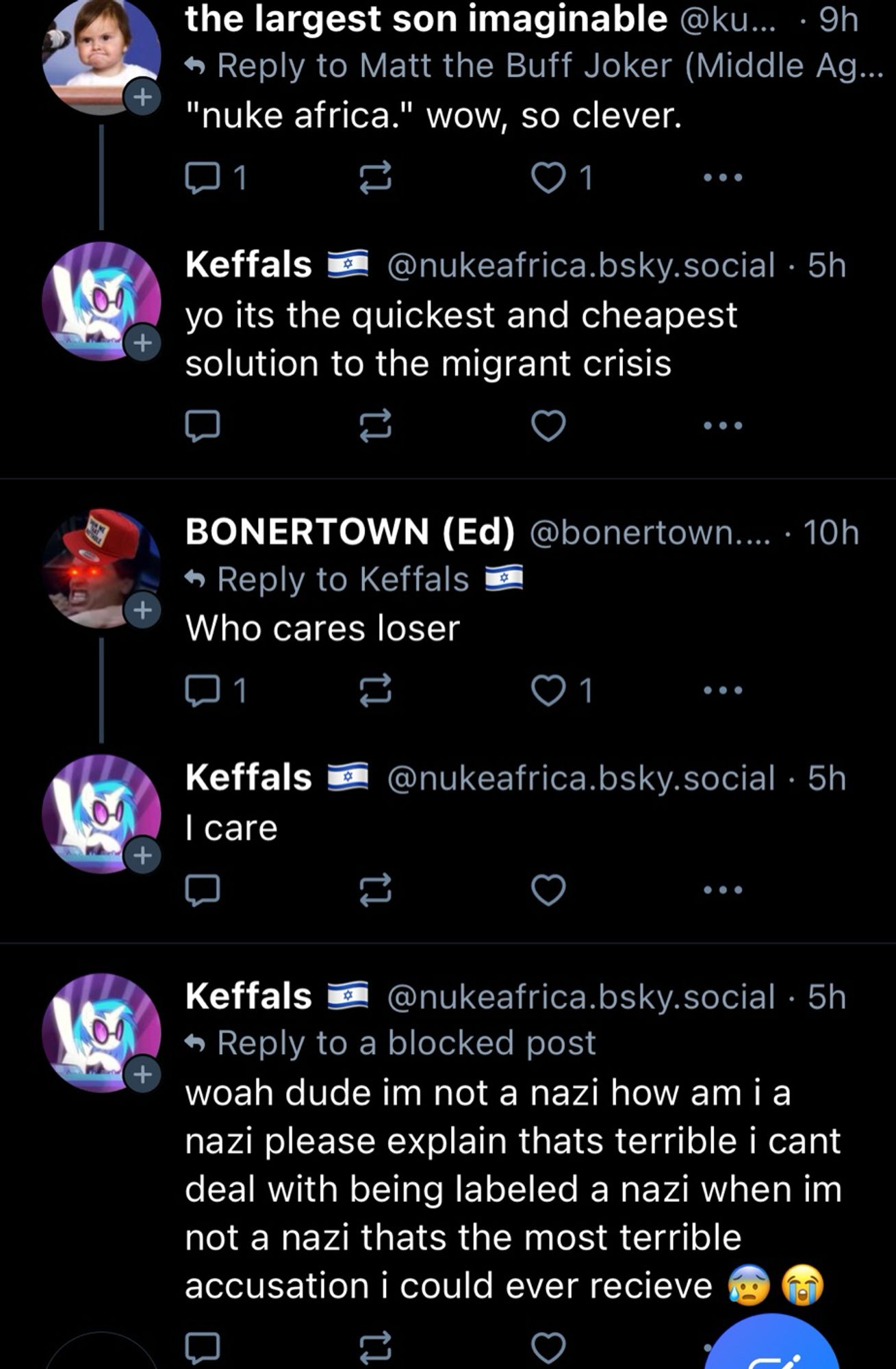 the largest son imaginable @ku... • 9h

• Reply to Matt the Buff Joker (Middle Ag...
"nuke africa." wow, so clever.
1 like (based)

Keffals (with nasty israeli flag)
@nukeafrica.bsky.social • 5h
yo its the quickest and cheapest solution to the migrant crisis


BONERTOWN (Ed)
@bonertown.... • 10h
• Reply to Keffals Who cares loser
1 like 


Keffals
I care
@nukeafrica.bsky.social • 5h


Keffals
@nukeafrica.bsky.social • 5h
« Reply to a blocked post
woah dude im not a nazi how am i a nazi please explain thats terrible i cant deal with being labeled a nazi when im not a nazi thats the most terrible accusation i could ever recieve