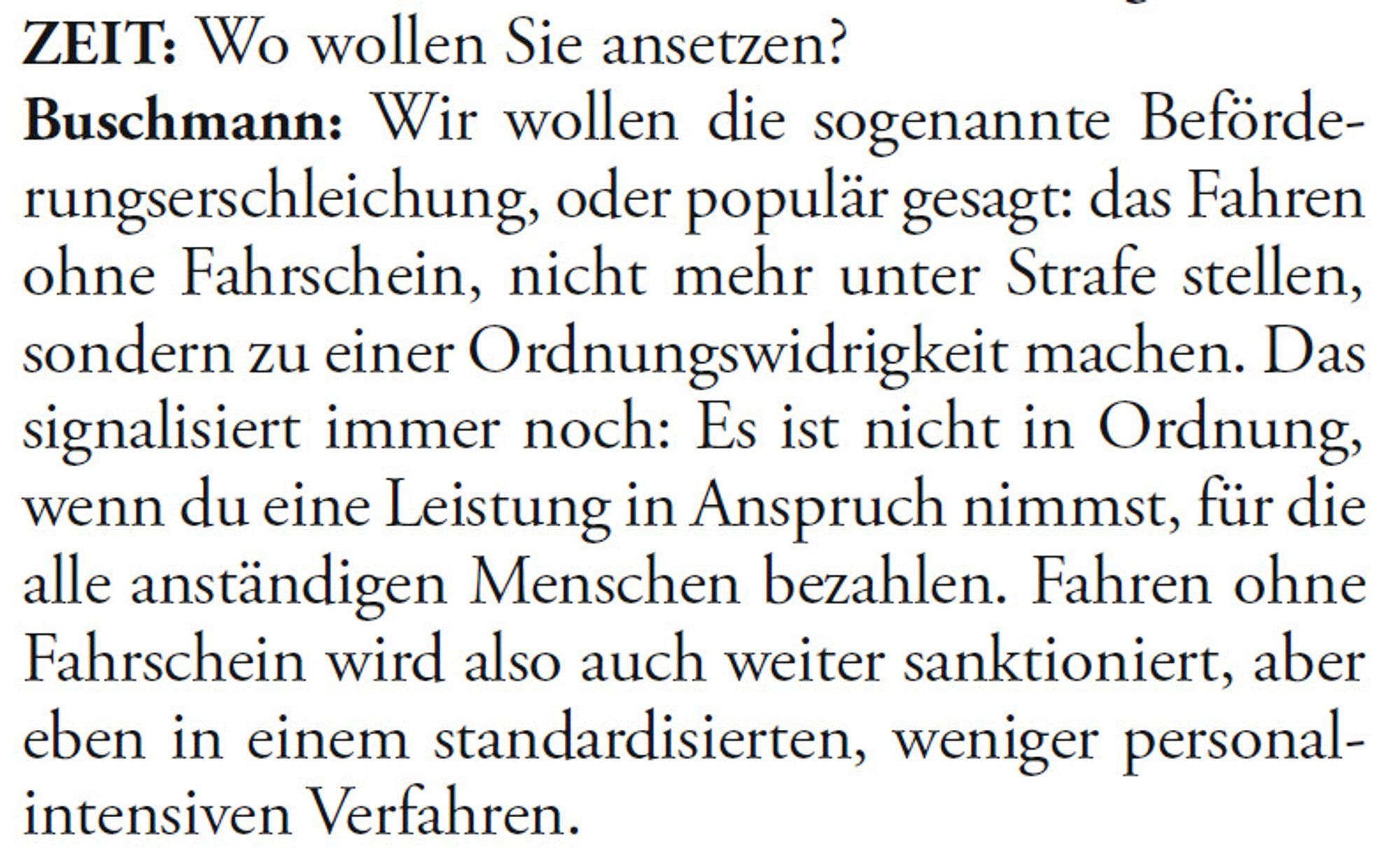 ZEIT: Wo wollen Sie ansetzen?
Buschmann: Wir wollen die sogenannte Beförderungserschleichung,
oder populär gesagt: das Fahren
ohne Fahrschein, nicht mehr unter Strafe stellen,
sondern zu einer Ordnungswidrigkeit machen. Das
si gna li siert immer noch: Es ist nicht in Ordnung,
wenn du eine Leistung in Anspruch nimmst, für die
alle anständigen Menschen bezahlen. Fahren ohne
Fahrschein wird also auch weiter sanktioniert, aber
eben in einem standardisierten, weniger personalintensiven
Verfahren.