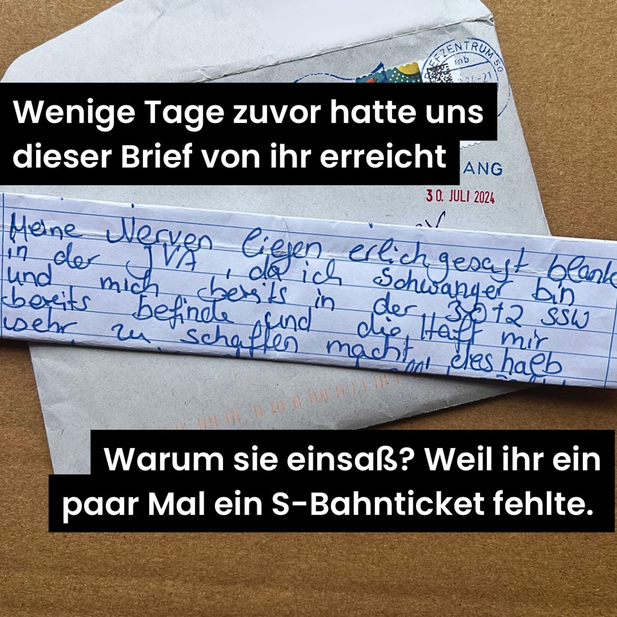 Gleicher Bildaufbau wie beim ersten Bild aber anderer Conten und anderer Brief. Oben "Wenige Tage zuvor hatte uns dieser Brief von ihr erreicht" Brief: " Meine Nerven liegen ehrlich gesagt blank in der JVA, da ich schwanger bin und mich bereits ind der 30ten Schwangerschaftswoche befinde und die Haft mir schwer zu schaffen macht" Unten: "Warum sie einsaß? Weil ihr ein paar Mal ein S-Bahnticket fehlte."