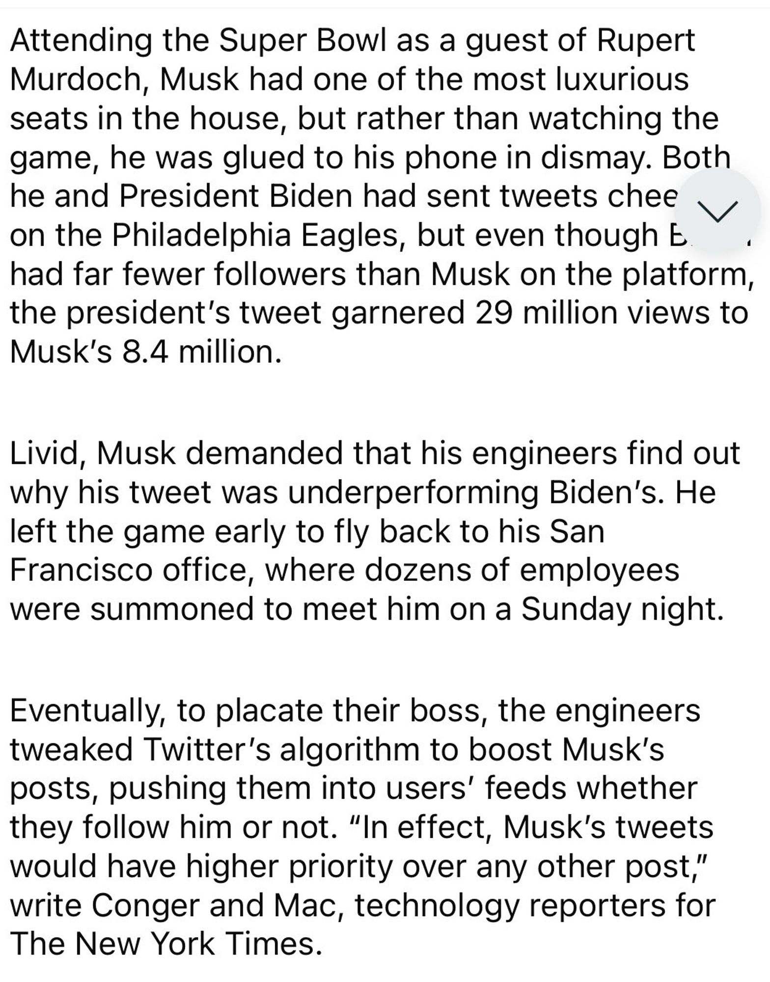 Image showing text that reads:

Attending the Super Bowl as a guest of Rupert Murdoch, Musk had one of the most luxurious seats in the house, but rather than watching the game, he was glued to his phone in dismay. Both on the Philadelphia Eagles, but even though t had far fewer followers than Musk on the platform, the president's tweet garnered 29 million views to Musk's 8.4 million.
Livid, Musk demanded that his engineers find out why his tweet was underperforming Biden's. He left the game early to fly back to his San Francisco office, where dozens of employees were summoned to meet him on a Sunday night.
Eventually, to placate their boss, the engineers tweaked Twitter's algorithm to boost Musk's posts, pushing them into users' feeds whether they follow him or not. "In effect, Musk's tweets would have higher priority over any other post," write Conger and Mac, technology reporters for The New York Times.