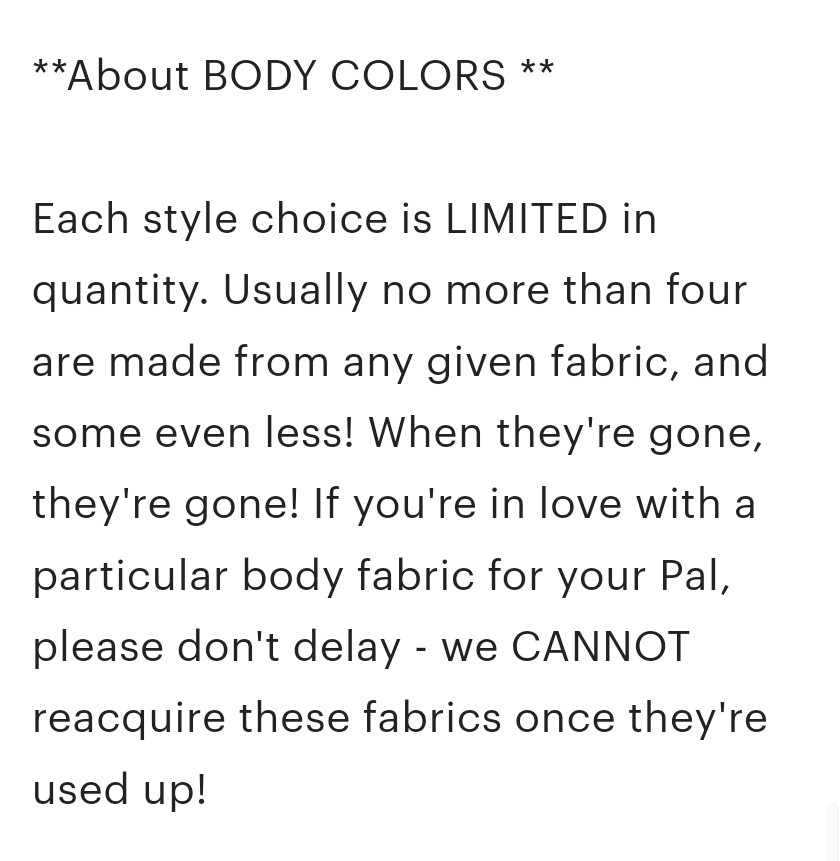 ** About BODY COLORS **

Each style choice is LIMITED in quantity. Usually no more than four are made from any given fabric, and some even less! When they're gone, they're gone! If you're in love with a particular body fabric for your Pal, please don't delay - we CANNOT reacquire these fabrics once they're used up!

ALSO: Each style is an example of the fabric of choice. Your Pal may vary slightly from the pictured flat depending on where it's cut from the yardage: stripes may go a different direction; the pattern may be positioned differently. Please keep that in mind when making your selection!