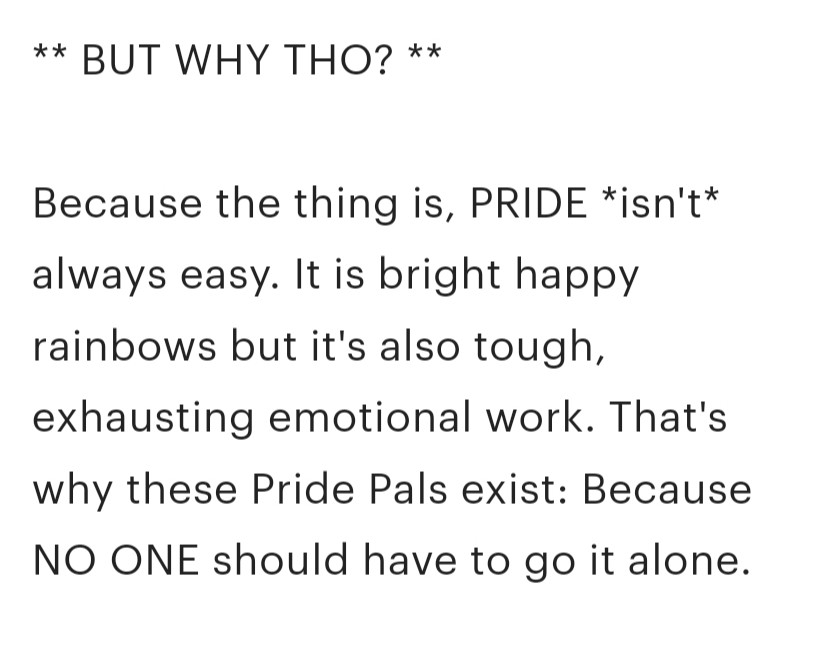 ** BUT WHY THO? **

Because the thing is, PRIDE *isn't* always easy. It is bright happy rainbows but it's also tough, exhausting emotional work. That's why these Pride Pals exist: Because NO ONE should have to go it alone.

Going off to college and nervous about being apart from your support network? Send along a Pride Pal to make it known: not one of us is ever truly alone.
Have a friend who's been there for you, supporting you through your journey of self-discovery? Why not gift them a Pal with our Ally pillow!

Now you can create a Pride Pal that's ALL your own! It's really easy to design a friendly monster for yourself, your partner, best friend, datemate, squish, metamour, or friend.