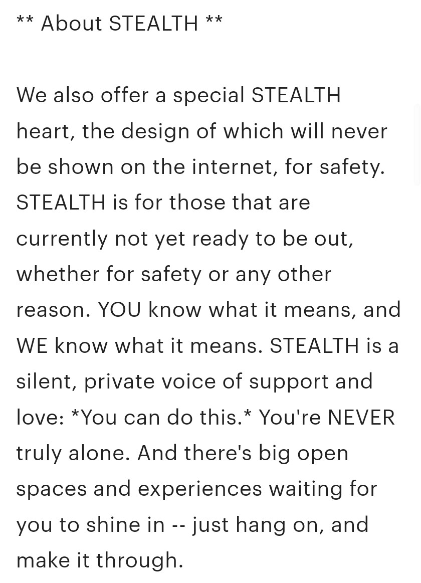 ** About STEALTH **

We also offer a special STEALTH heart, the design of which will never be shown on the internet, for safety. STEALTH is for those that are currently not yet ready to be out, whether for safety or any other reason. YOU know what it means, and WE know what it means. STEALTH is a silent, private voice of support and love: *You can do this.* You're NEVER truly alone. And there's big open spaces and experiences waiting for you to shine in -- just hang on, and make it through.

If you buy or are gifted a STEALTH heart, and you later find yourself ready to show your colors, just contact us online or at-con and we’ll exchange your stealth heart for your flag of choice with no extra cost to you: a congratulations. You worked hard, and we're proud of you.