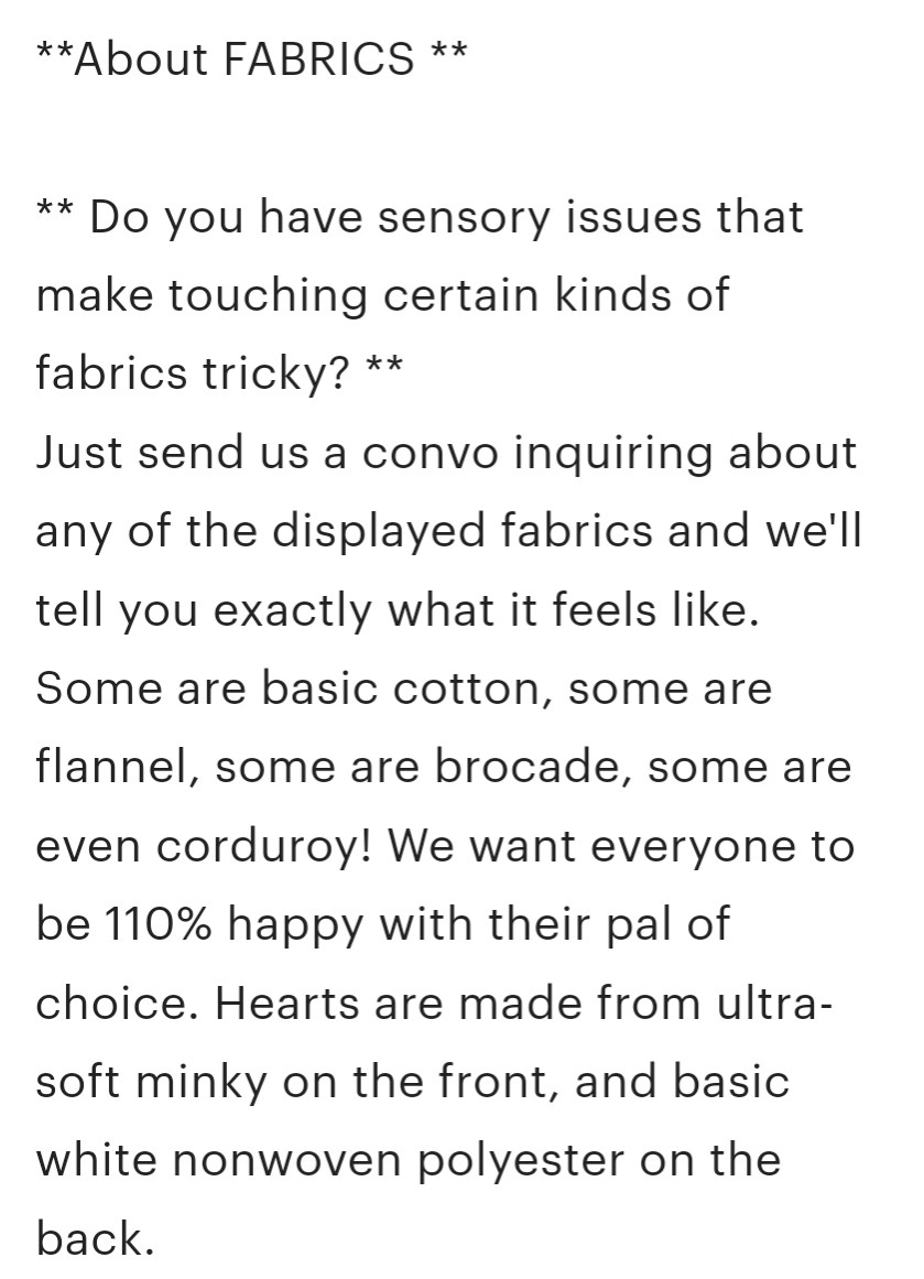 ** About FABRICS **

** Do you have sensory issues that make touching certain kinds of fabrics tricky? **
Just send us a convo inquiring about any of the displayed fabrics and we'll tell you exactly what it feels like. Some are basic cotton, some are flannel, some are brocade, some are even corduroy! We want everyone to be 110% happy with their pal of choice. Hearts are made from ultra-soft minky on the front, and basic white nonwoven polyester on the back.