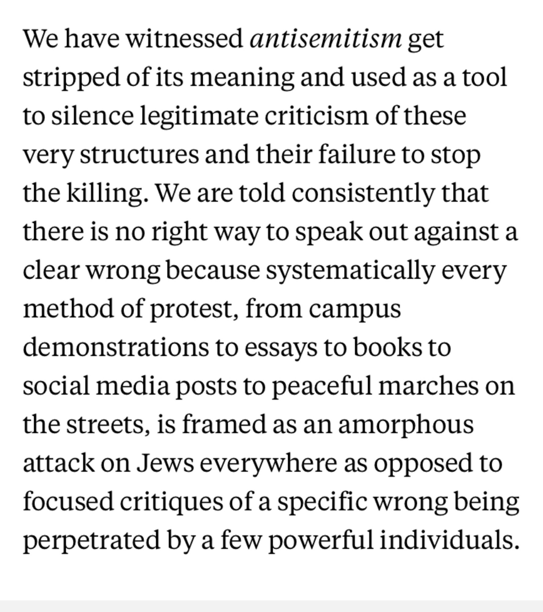 We have witnessed antisemitism get stripped of its meaning and used as a tool to silence legitimate criticism of these very structures and their failure to stop the killing. We are told consistently that there is no right way to speak out against a clear wrong because systematically every method of protest, from campus demonstrations to essays to books to social media posts to peaceful marches on the streets, is framed as an amorphous attack on Jews everywhere as opposed to focused critiques of a specific wrong being perpetrated by a few powerful individuals.