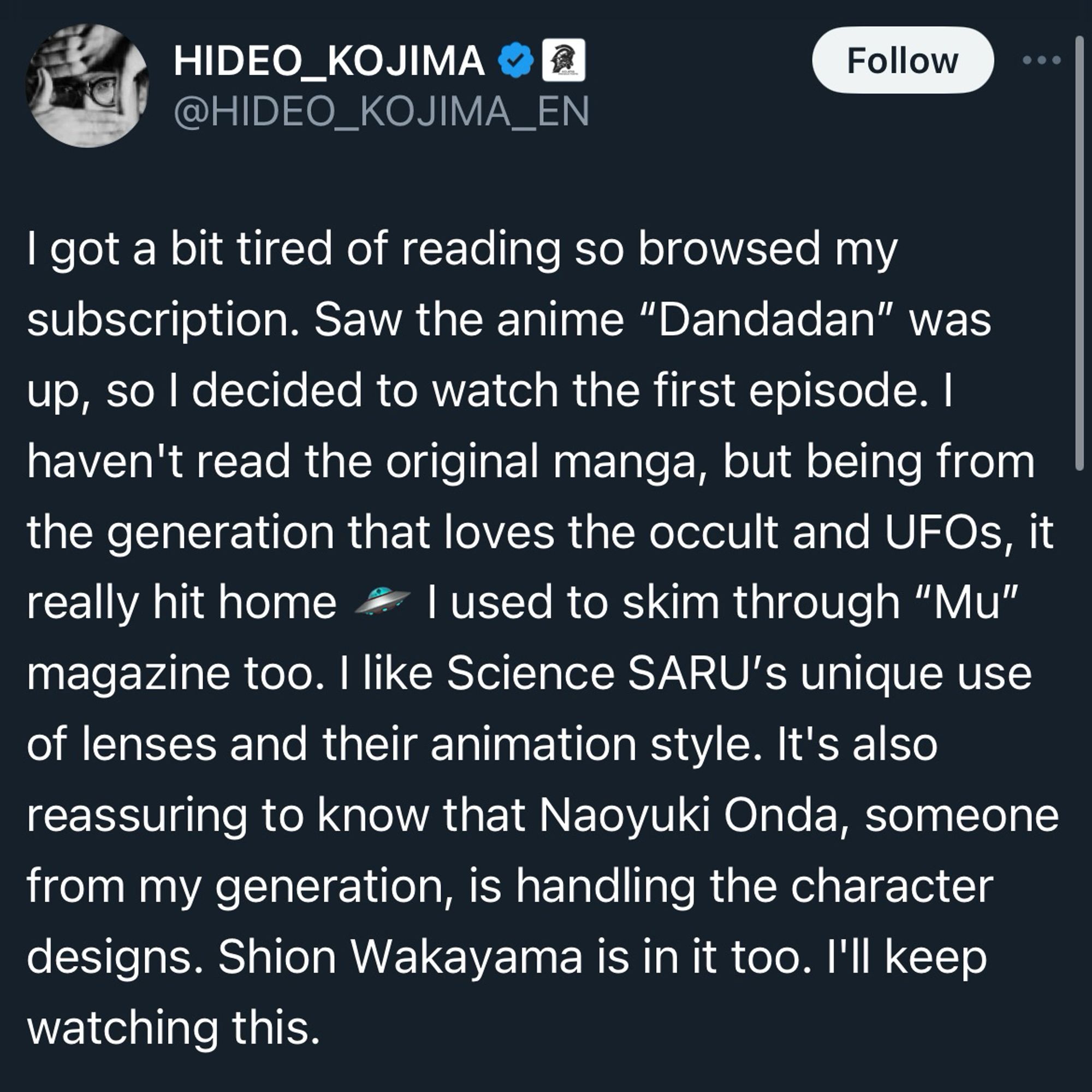 A screenshot of a tweet from Hideo Kojima saying I got a bit tired of reading so browsed my subscription. Saw the anime "Dandadan" was up, so I decided to watch the first episode. I haven't read the original manga, but being from the generation that loves the occult and UFOs, it really hit home & lused to skim through "Mu" magazine too. I like Science SARU's unique use of lenses and their animation style. It's also reassuring to know that Naoyuki Onda, someone from my generation, is handling the character designs. Shion Wakayama is in it too. I'll keep watching this.