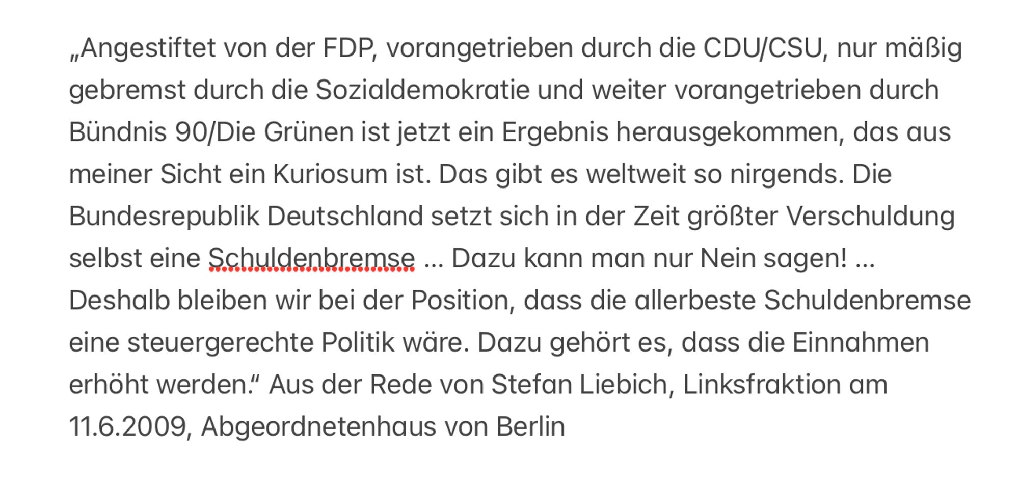 „Angestiftet von der FDP, vorangetrieben durch die CDU/CSU, nur mäßig gebremst durch die Sozialdemokratie und weiter vorangetrieben durch Bündnis 90/Die Grünen ist jetzt ein Ergebnis herausgekommen, das aus meiner Sicht ein Kuriosum ist. Das gibt es weltweit so nirgends. Die Bundesrepublik Deutschland setzt sich in der Zeit größter Verschuldung selbst eine Schuldenbremse .. Dazu kann man nur Nein sagen! ...
Deshalb bleiben wir bei der Position, dass die allerbeste Schuldenbremse eine steuergerechte Politik wäre. Dazu gehört es, dass die Einnahmen erhöht werden." Aus der Rede von Stefan Liebich, Linksfraktion am
11.6.2009, Abgeordnetenhaus von Berlin