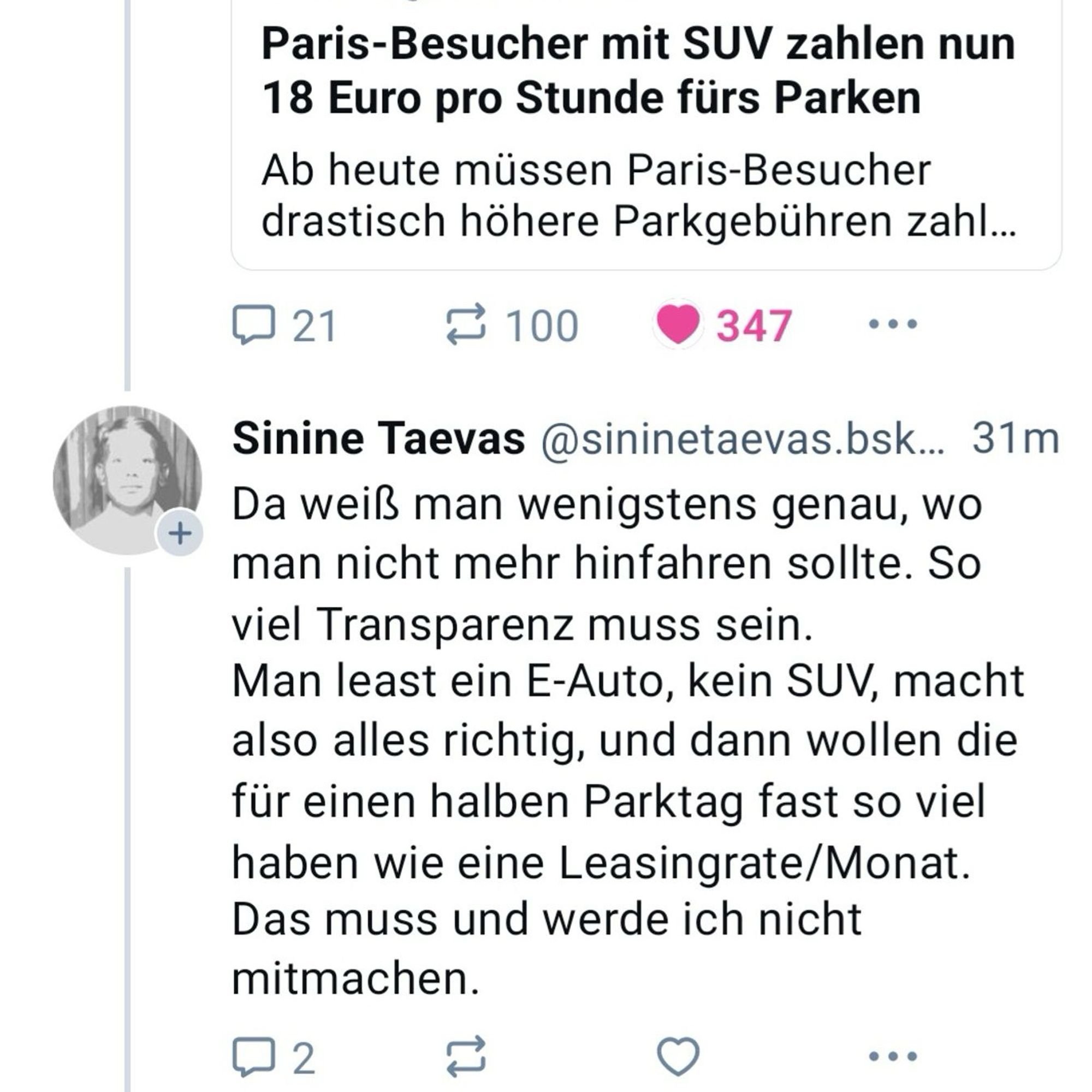 Paris-Besucher mit SUV zahlen nun
18 Euro pro Stunde fürs Parken
Ab heute müssen Paris-Besucher drastisch höhere Parkgebühren zahl...

Sinine Taevas @sininetaevas.bsk... 31m 
Da weiß man wenigstens genau, wo man nicht mehr hinfahren sollte. So viel Transparenz muss sein.
Man least ein E-Auto, kein SUV, macht also alles richtig, und dann wollen die für einen halben Parktag fast so viel haben wie eine Leasingrate/Monat.
Das muss und werde ich nicht mitmachen.