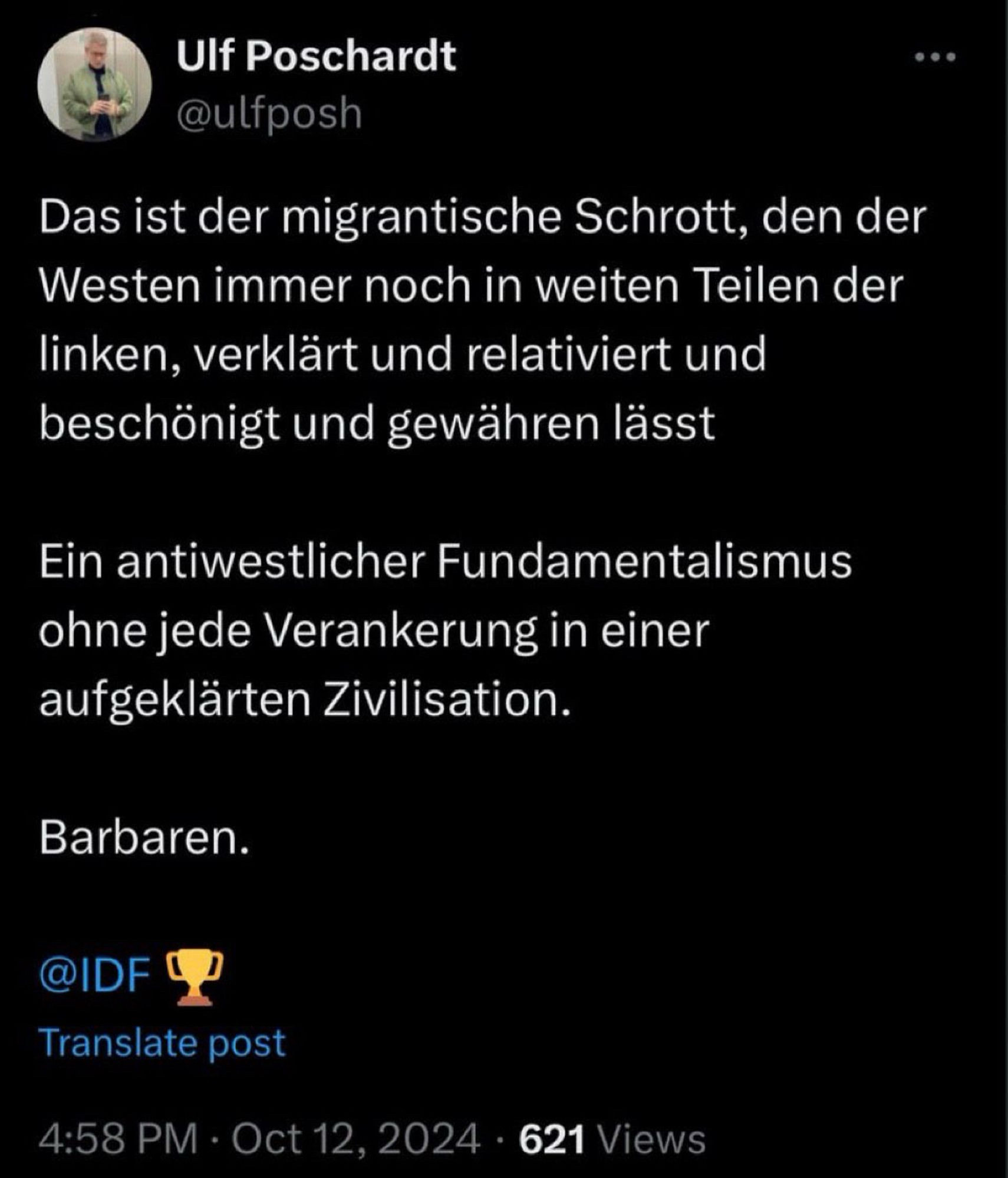 Ulf Poschardt @ulfposh
Das ist der migrantische Schrott, den der Westen immer noch in weiten Teilen der linken, verklärt und relativiert und beschönigt und gewähren lässt
Ein antiwestlicher Fundamentalismus ohne jede Verankerung in einer aufgeklärten Zivilisation.
Barbaren.
@IDF
Translate post
4:58 PM • Oct 12, 2024 • 621 Views