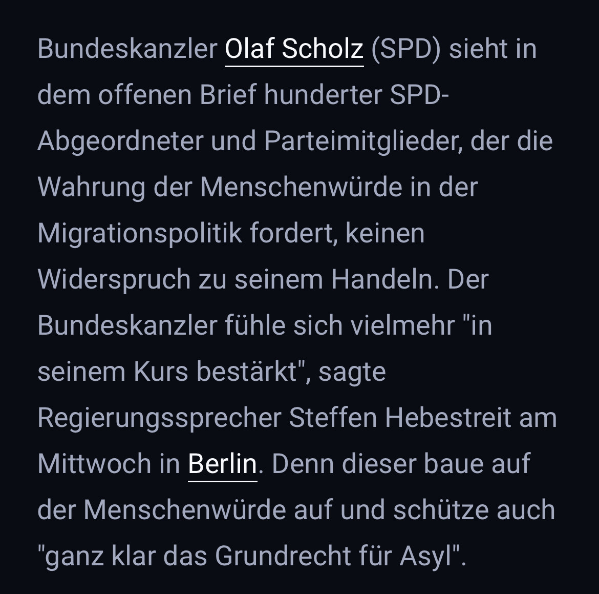 Bundeskanzler Olaf Scholz (SPD) sieht in dem offenen Brief hunderter SPD-Abgeordneter und Parteimitglieder, der die Wahrung der Menschenwürde in der Migrationspolitik fordert, keinen Widerspruch zu seinem Handeln. Der Bundeskanzler fühle sich vielmehr "in seinem Kurs bestärkt", sagte Regierungssprecher Steffen Hebestreit am Mittwoch in Berlin. Denn dieser baue auf der Menschenwürde auf und schütze auch
"ganz klar das Grundrecht für Asyl".