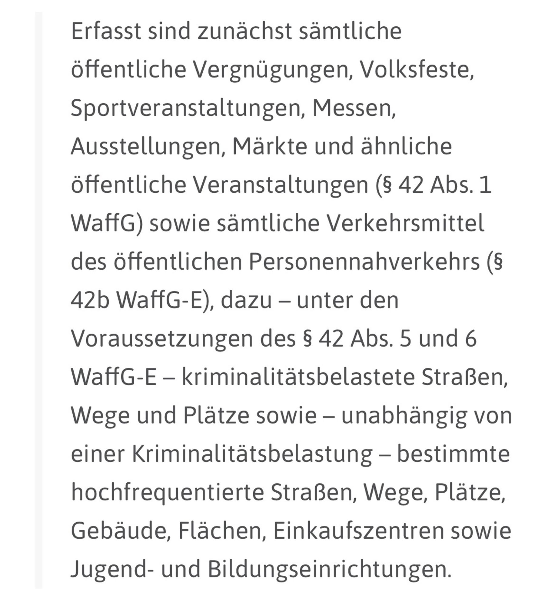 Erfasst sind zunächst sämtliche öffentliche Vergnügungen, Volksfeste, Sportveranstaltungen, Messen, Ausstellungen, Märkte und ähnliche öffentliche Veranstaltungen (§ 42 Abs. 1 WaffG) sowie sämtliche Verkehrsmittel des öffentlichen Personennahverkehrs (§
42b WaffG-E), dazu - unter den Voraussetzungen des § 42 Abs. 5 und 6 WaffG-E - kriminalitätsbelastete Straßen, Wege und Plätze sowie - unabhängig von einer Kriminalitätsbelastung - bestimmte hochfrequentierte Straßen, Wege, Plätze, Gebäude, Flächen, Einkaufszentren sowie Jugend- und Bildungseinrichtungen.