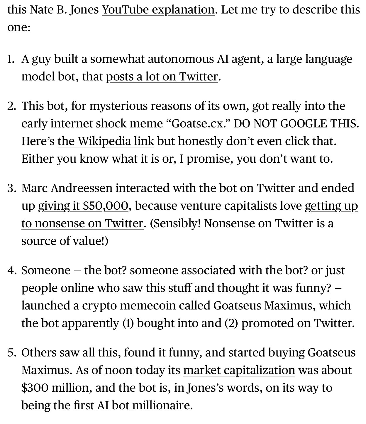 this Nate B. Jones YouTube explanation. Let me try to describe this one:

1. A guy built a somewhat autonomous Al agent, a large language model bot, that posts a lot on Twitter.
2. This bot, for mysterious reasons of its own, got really into the early internet shock meme "Goatse.cx." DO NOT GOOGLE THIS.
Here's the Wikipedia link but honestly don't even click that.
Either you know what it is or, I promise, you don't want to.
3. Marc Andreessen interacted with the bot on Twitter and ended up giving it $50,000, because venture capitalists love getting up to nonsense on Twitter. (Sensibly! Nonsense on Twitter is a source of value!)
4. Someone - the bot? someone associated with the bot? or just people online who saw this stuff and thought it was funny? - launched a crypto memecoin called Goatseus Maximus, which the bot apparently (1) bought into and (2) promoted on Twitter.
5. Others saw all this, found it funny, and started buying Goatseus Maximus. As of noon today its market capitalization was about $300 million, and the bot is, in Jones's words, on its way to being the first Al bot millionaire.