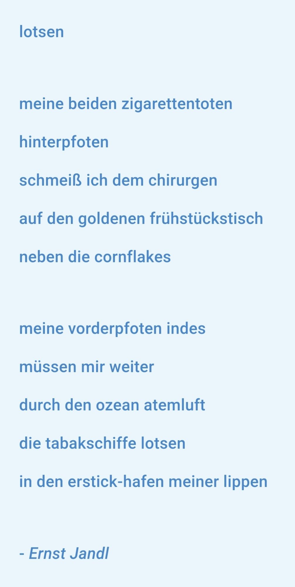 lotsen 

meine beiden zigarettentoten 
hinterpfoten
schmeiß ich dem chirurgen 
auf den goldenen frühstückstisch 
neben die cornflakes 

meine vorderpfoten indes 
müssen mir weiter 
durch den ozean atemluft 
die tabakschiffe lotsen 
in den erstick-hafen meiner lippen

Ernst Jandl