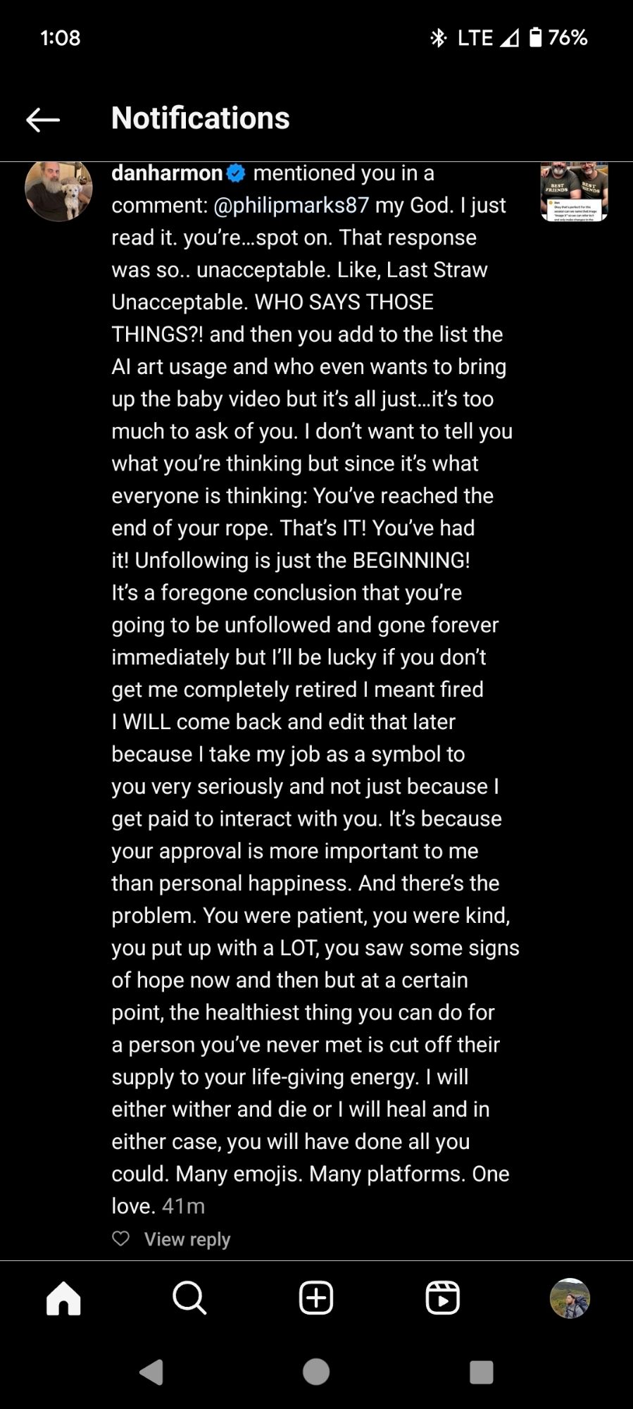 danharmon mentioned you in a

comment: @philipmarks87 my God. I just read it. you're...spot on. That response was so.. unacceptable. Like, Last Straw Unacceptable. WHO SAYS THOSE THINGS?! and then you add to the list the Al art usage and who even wants to bring up the baby video but it's all just...it's too much to ask of you. I don't want to tell you what you're thinking but since it's what everyone is thinking: You've reached the end of your rope. That's IT! You've had it! Unfollowing is just the BEGINNING! It's a foregone conclusion that you're going to be unfollowed and gone forever immediately but I'll be lucky if you don't get me completely retired I meant fired I WILL come back and edit that later because I take my job as a symbol to you very seriously and not just because I get paid to interact with you. It's because your approval is more important to me than personal happiness. And there's the problem. You were patient, you were kind, you put up with a LOT, you saw some signs