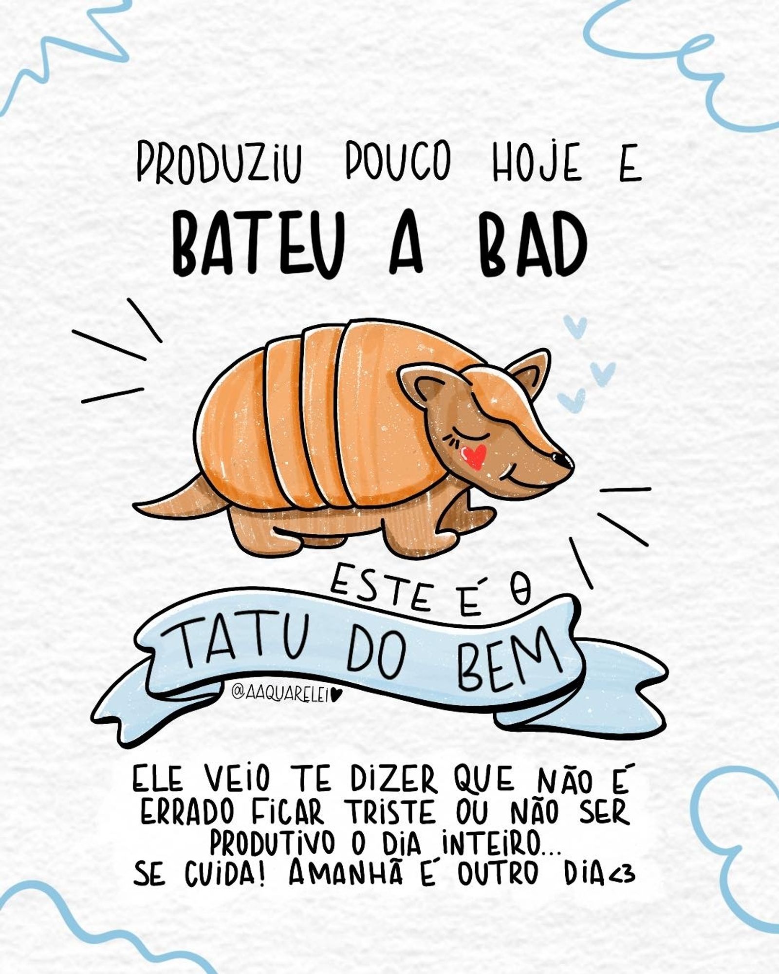 PRODUZIU POUCO HOJE E
BATEU A BAD
ESTE É O
TATU DO BEM
ELE VEiO TE DIZER QUE NÃO E
ERRADO FiCAR TRISTE OU NÃO SER
PRODUTiVO O DiA INTEIRO.
SE CUiDA! AMANHÃ E OUTRO DiA<3

@AAQUARELE