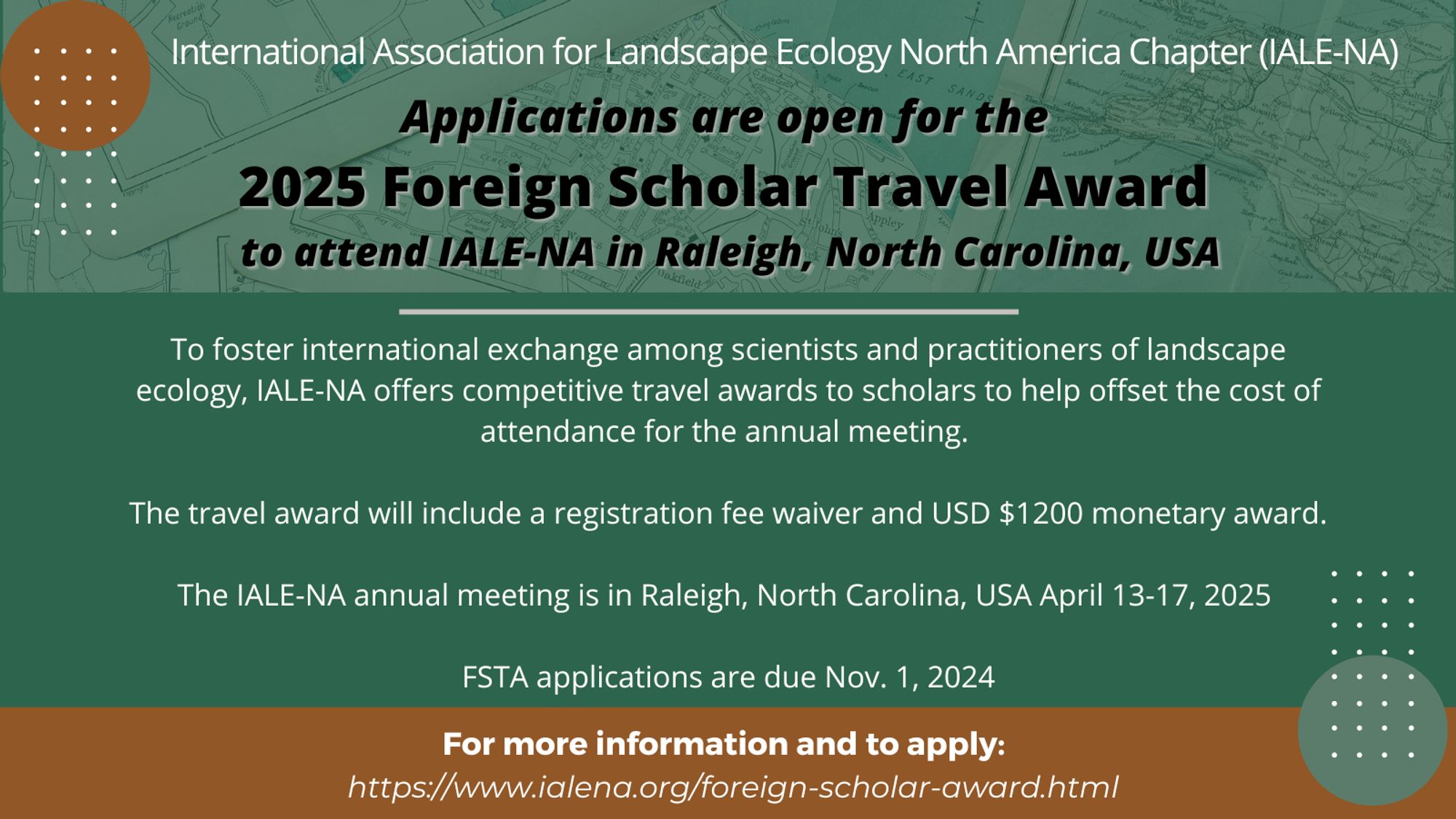 Advertisement image showing the following text: Applications are open for the 2025 Foreign Scholar Travel Award to attend IALE-NA in Raleigh, North Carolina, USA. To foster international exchange among scientists and practitioners of landscape ecology, IALE-NA offers competitive travel awards to scholars to help offset the cost of attendance for the annual meeting. The travel award will include a registration fee waiver and USD $1200 monetary award. The IALE-NA annual meeting is in Raleigh, North Carolina, USA ​April 13-17, 2025. FSTA applications are due Nov. 1, 2024