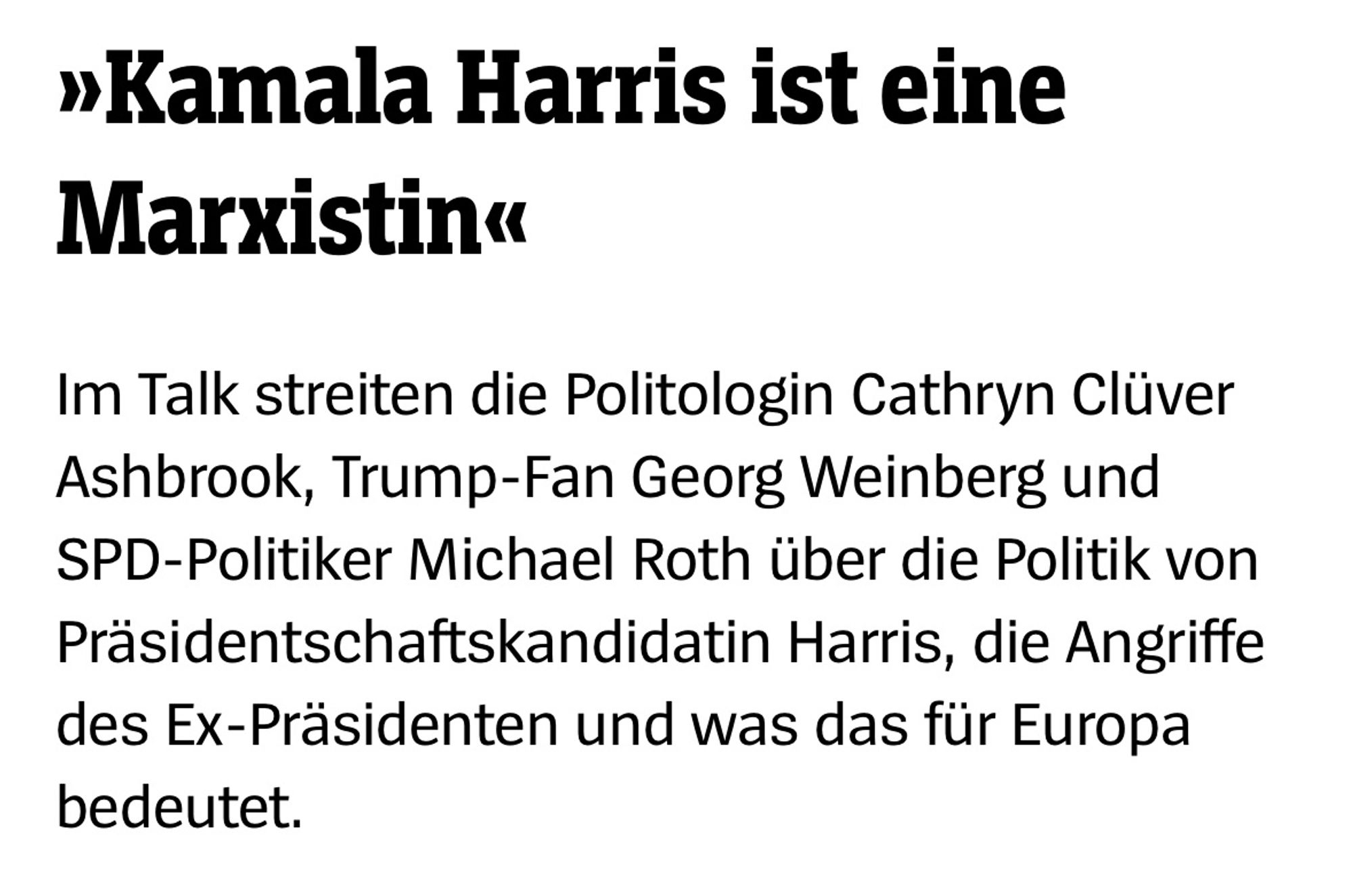 »Kamala Harris ist eine
Marxistin«

Im Talk streiten die Politologin Cathryn Clüver Ashbrook, Trump-Fan Georg Weinberg und SPD-Politiker Michael Roth über die Politik von Präsidentschaftskandidatin Harris, die Angriffe des Ex-Präsidenten und was das für Europa bedeutet.