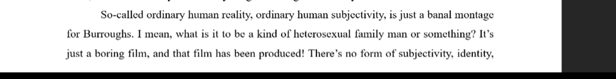 So-called ordinary human reality, ordinary human subjectivity, is just a banal montage for Burroughs. I mean, what is it to be a kind of heterosexual family man or something? It's just a boring film, and that film has been produced! There's no form of subjectivity, identity,...