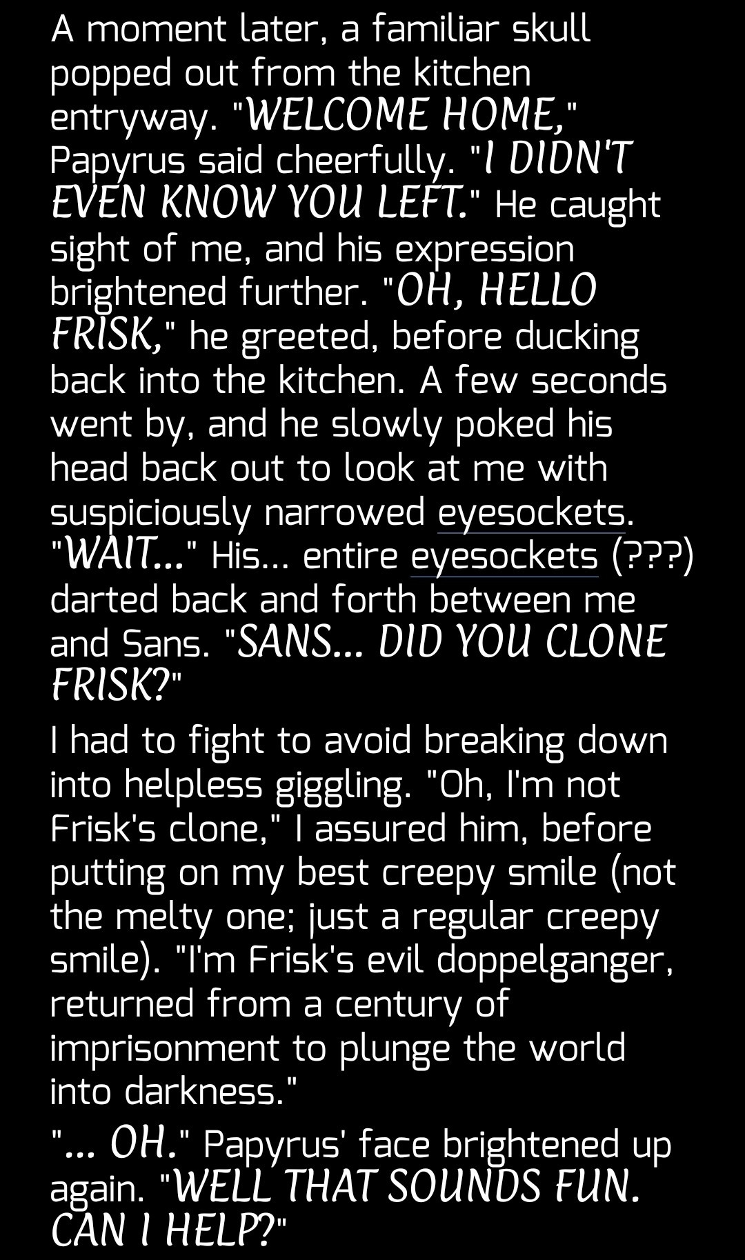 A moment later, a familiar skull popped out from the kitchen entryway. "WELCOME HOME," Papyrus said cheerfully. "I DIDN'T EVEN KNOW YOU LEFT." He caught sight of me, and his expression brightened further. "OH, HELLO FRISK," he greeted, before ducking back into the kitchen. A few seconds went by, and he slowly poked his head back out to look at me with suspiciously narrowed eyesockets. "WAIT…" His… entire eyesockets (???) darted back and forth between me and Sans. "SANS… DID YOU CLONE FRISK?"
I had to fight to avoid breaking down into helpless giggling. "Oh, I'm not Frisk's clone," I assured him, before putting on my best creepy smile (not the melty one; just a regular creepy smile). "I'm Frisk's evil doppelganger, returned from a century of imprisonment to plunge the world into darkness."
"... OH." Papyrus' face brightened up again. "WELL THAT SOUNDS FUN. CAN I HELP?"