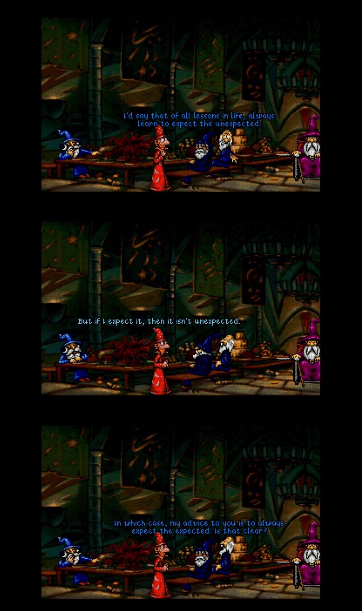 3 frames showing a dialog with from the Discworld PC game, showing the wizard Rincewind speaking with the staff of the unseen academy.
Tenured staff: "I'd say that of all lessons in life, always learn to expect the unexpected"
Rincewind: "But if I expect it, it won't be unexpected"
TS: "In which case, my advice to you is to always except the expected.  Is that clear?"