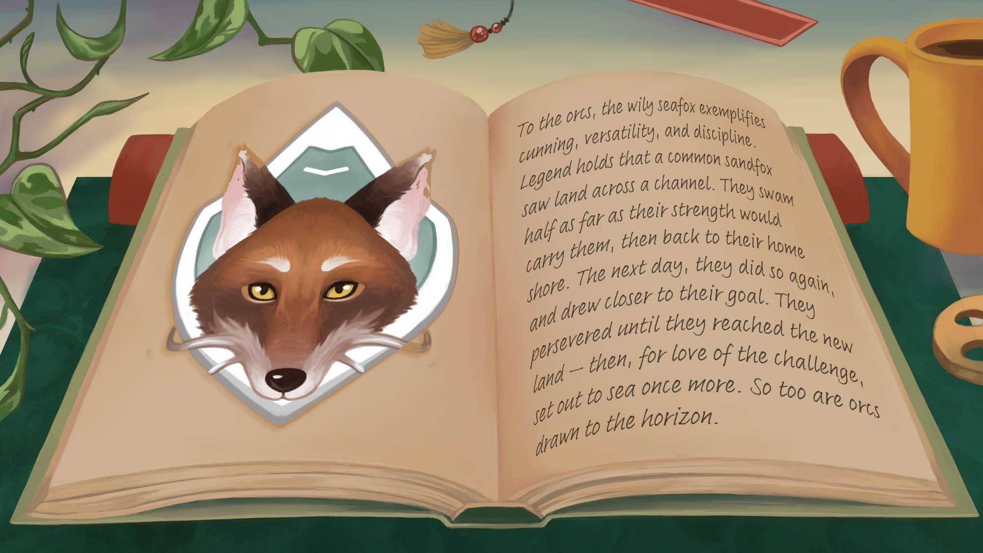 An illustration of a propped up open book, with an image of a deer's head on the left page and writing on the right page. The book is on top of a green mat upon a table, with a bookmark, ivy leaves, and a cup of coffee seen in the background. 

The page on the right side reads, "To the orcs, the wily seafox exemplifies cunning, versatility, and discipline. Legend holds that a common sandfox saw land across a channel. They swam half as far as their strength would carry them, then back to their home shore. The next day, they did so again, and drew closer to their goal. They persevered until they reached the new land - then, for the love of the challenge, set out to sea once more. So too are orcs draw to the horizon."