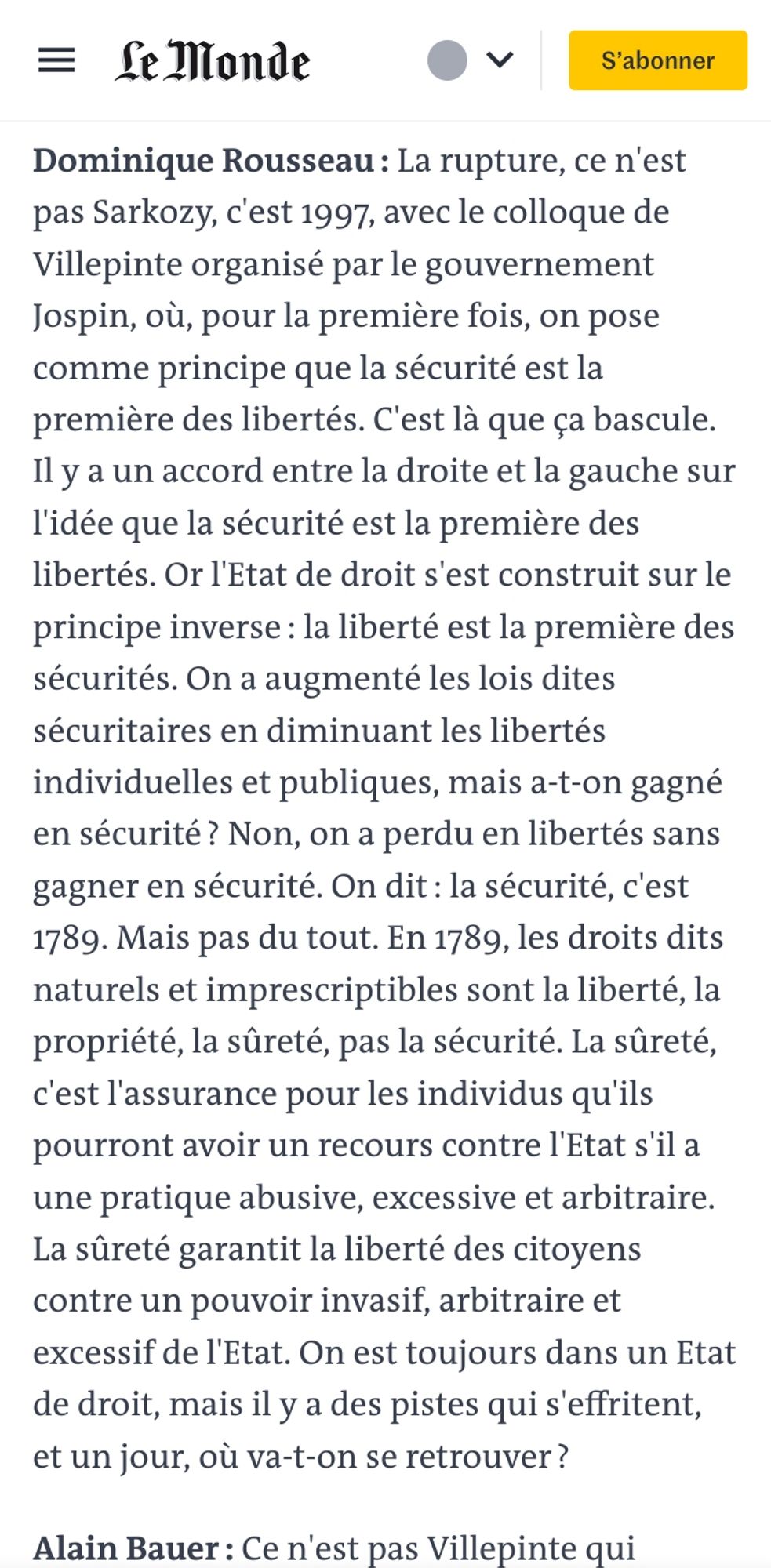 Dominique Rousseau : La rupture, ce n'est pas Sarkozy, c'est 1997, avec le colloque de Villepinte organisé par le gouvernement Jospin, où, pour la première fois, on pose comme principe que la sécurité est la première des libertés. C'est là que ça bascule. Il y a un accord entre la droite et la gauche sur l'idée que la sécurité est la première des libertés. Or l'Etat de droit s'est construit sur le principe inverse : la liberté est la première des sécurités. On a augmenté les lois dites sécuritaires en diminuant les libertés individuelles et publiques, mais a-t-on gagné en sécurité ? Non, on a perdu en libertés sans gagner en sécurité. On dit : la sécurité, c'est 1789. Mais pas du tout. En 1789, les droits dits naturels et imprescriptibles sont la liberté, la propriété, la sûreté, pas la sécurité. La sûreté, c'est l'assurance pour les individus qu'ils pourront avoir un recours contre l'Etat s'il a une pratique abusive, excessive et arbitraire. La sûreté garantit la liberté des citoyens