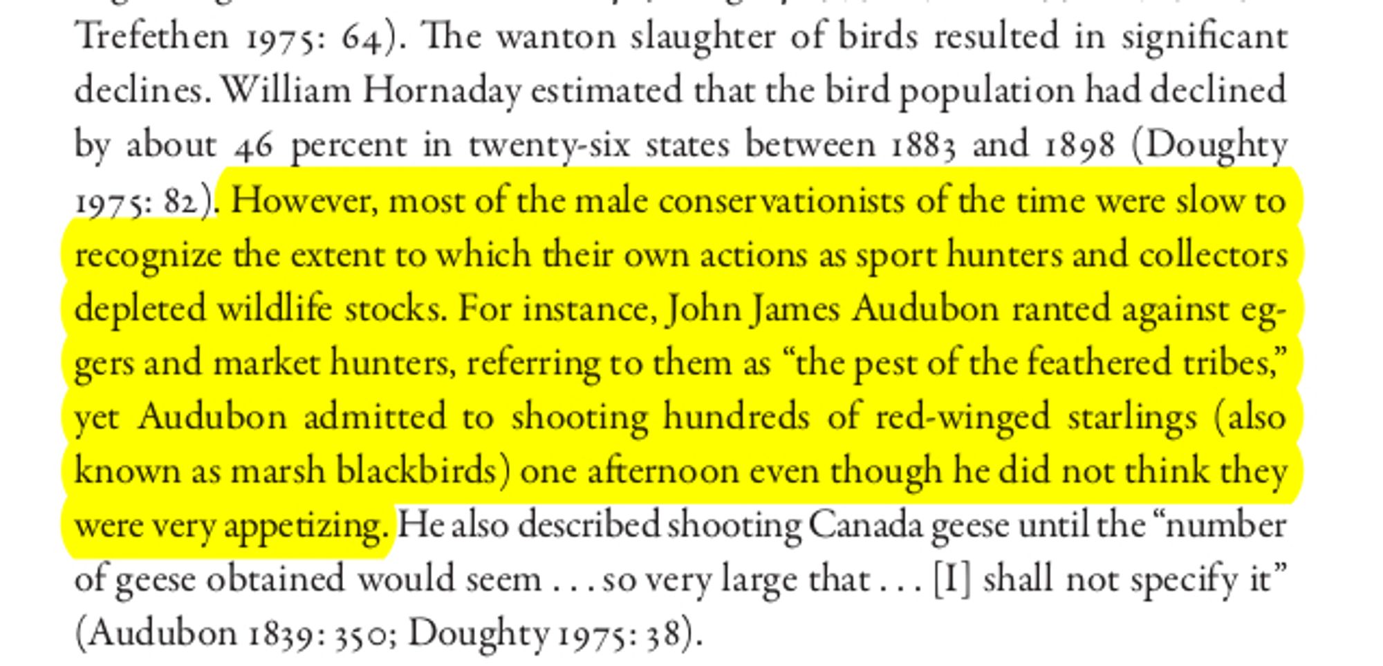 The wanton slaughter of birds resulted in significant
declines. William Hornaday estimated that the bird population had declined
by about 46 percent in twenty-six states between 1883 and 1898 (Doughty
1975: 82). However, most of the male conservationists of the time were slow to
recognize the extent to which their own actions as sport hunters and collectors
depleted wildlife stocks. For instance, John James Audubon ranted against eg-
gers and market hunters, referring to them as “the pest of the feathered tribes,”
yet Audubon admitted to shooting hundreds of red-winged starlings (also
known as marsh blackbirds) one afternoon even though he did not think they
were very appetizing. He also described shooting Canada geese until the “number
of geese obtained would seem . . . so very large that . . . [I] shall not specify it”