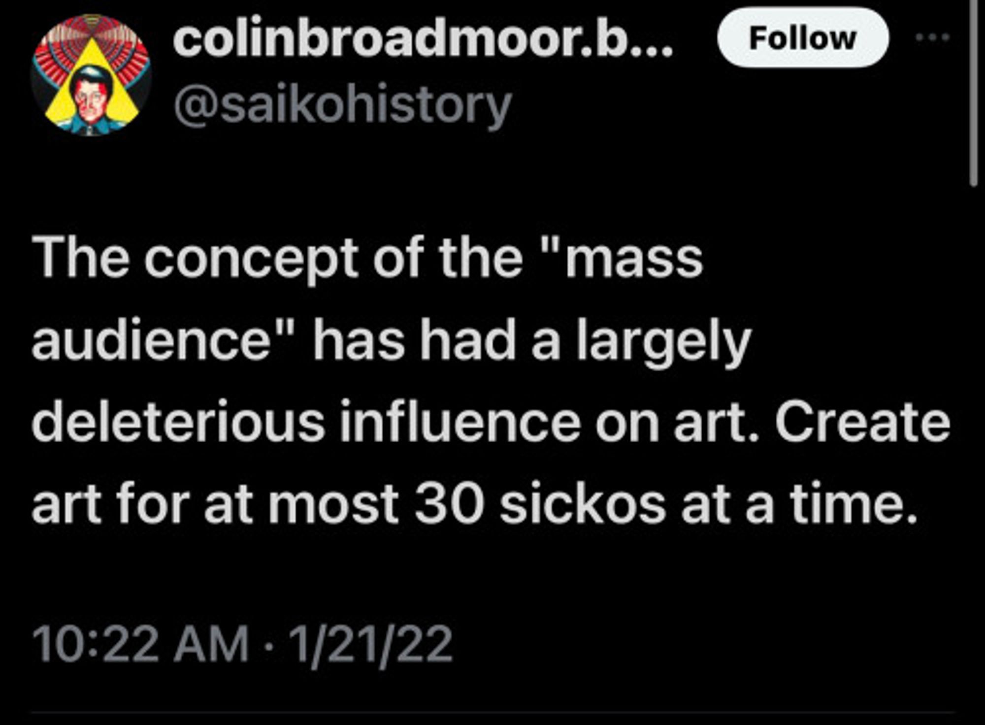 user @saikohistory writes: " The concept of the "mass audience" has had a largely deleterious influence on art. Create art for at most 30 sickos at a time."