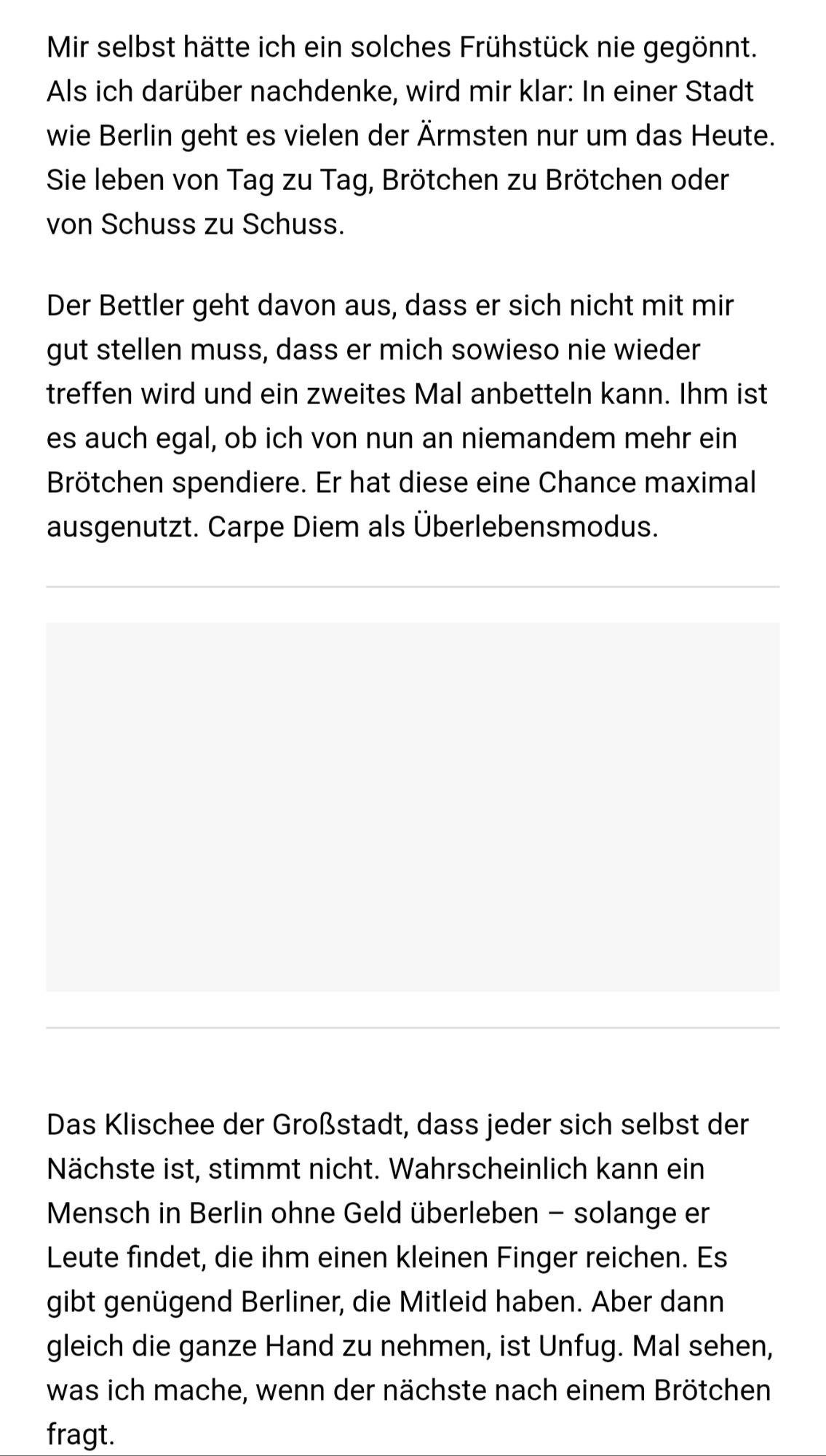 Mir selbst hätte ich ein solches Frühstück nie gegönnt. Als ich darüber nachdenke, wird mir klar: In einer Stadt wie Berlin geht es vielen der Ärmsten nur um das Heute. Sie leben von Tag zu Tag, Brötchen zu Brötchen oder von Schuss zu Schuss. Der Bettler tdavon aus, dass er sich nicht mit mir gut stellen muss, dass er mich sowieso nie wieder treffen wird und ein zweites Mal anbetteln kann. Ihm ist es auch egal, ob ich von nun an niemandem mehr ein Brötchen spendiere. Er hat diese eine Chance maximal ausgenutzt. Carpe Diem a Überlebensmodus. Das Klischee der Großstadt, dass jeder sich selbst denm Nächste ist, stimmt nicht. Wahrscheinlich kann ein Mensch in Berlin ohne Geld überleben - solange er Leute findet, die ihm kleinen Finger reichen. Es gibt genügend Berliner, die Mitleid haben. Aber dann gleich die ganze Hand zu nehmen, ist Unfug. l sehen, was ich mache, wenn der nächste nach einem Brötchen fraqt.